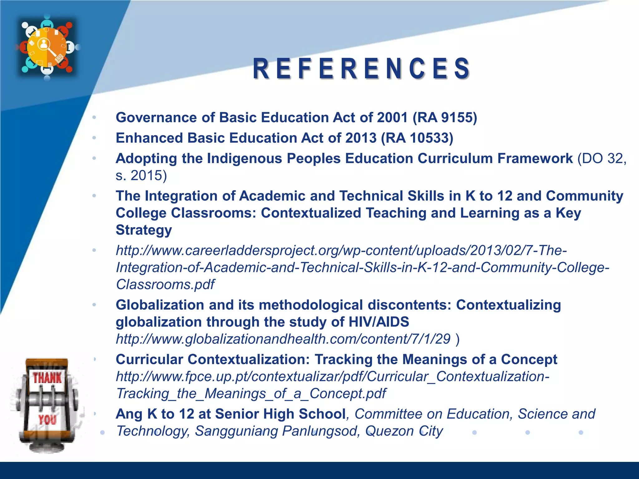 www.company.com
R E F E R E N C E S
• Governance of Basic Education Act of 2001 (RA 9155)
• Enhanced Basic Education Act of 2013 (RA 10533)
• Adopting the Indigenous Peoples Education Curriculum Framework (DO 32,
s. 2015)
• The Integration of Academic and Technical Skills in K to 12 and Community
College Classrooms: Contextualized Teaching and Learning as a Key
Strategy
• http://www.careerladdersproject.org/wp-content/uploads/2013/02/7-The-
Integration-of-Academic-and-Technical-Skills-in-K-12-and-Community-College-
Classrooms.pdf
• Globalization and its methodological discontents: Contextualizing
globalization through the study of HIV/AIDS
http://www.globalizationandhealth.com/content/7/1/29 )
• Curricular Contextualization: Tracking the Meanings of a Concept
http://www.fpce.up.pt/contextualizar/pdf/Curricular_Contextualization-
Tracking_the_Meanings_of_a_Concept.pdf
• Ang K to 12 at Senior High School, Committee on Education, Science and
Technology, Sangguniang Panlungsod, Quezon City
 