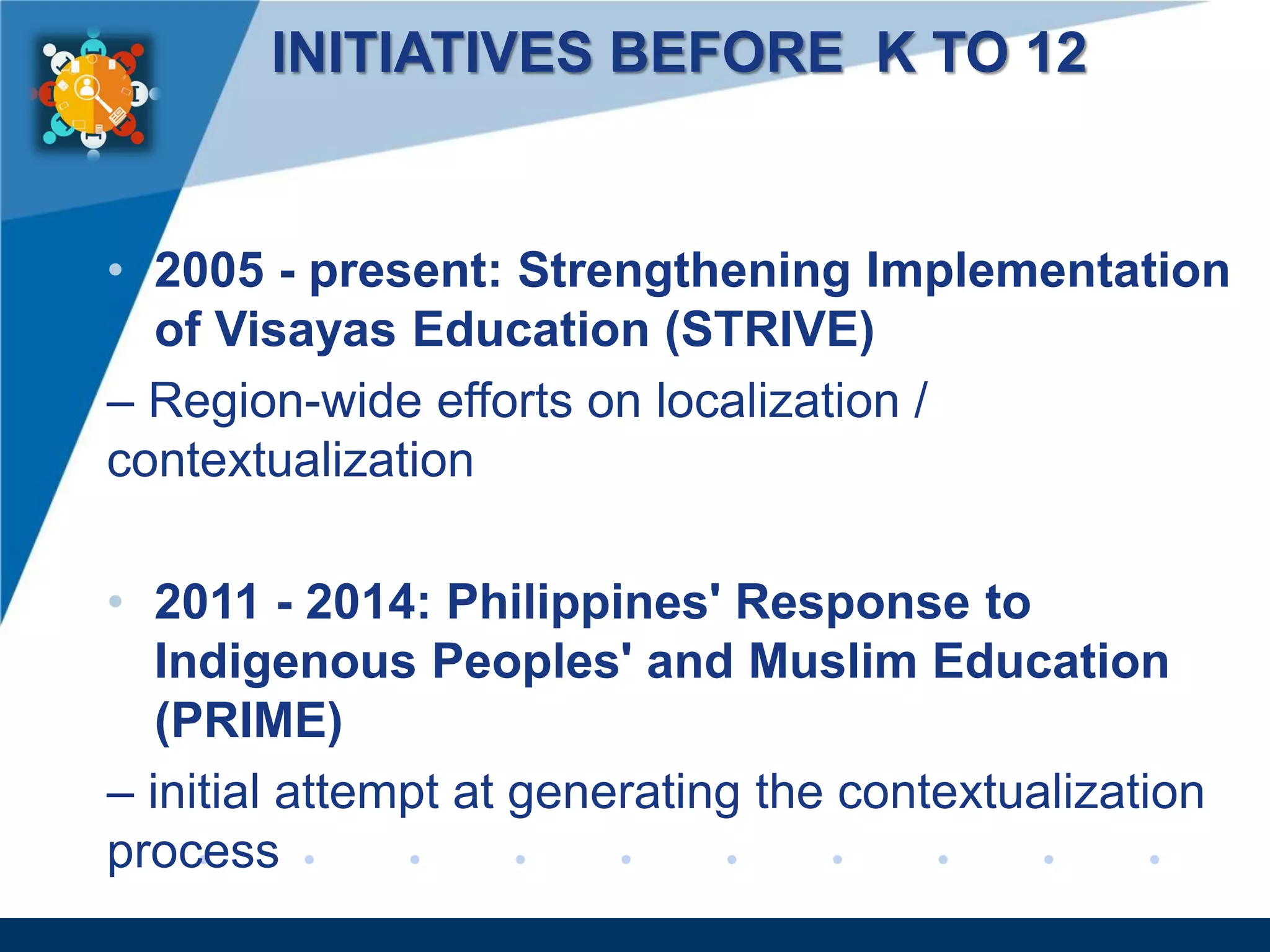 www.company.com
INITIATIVES BEFORE K TO 12
• 2005 - present: Strengthening Implementation
of Visayas Education (STRIVE)
– Region-wide efforts on localization /
contextualization
• 2011 - 2014: Philippines' Response to
Indigenous Peoples' and Muslim Education
(PRIME)
– initial attempt at generating the contextualization
process
 