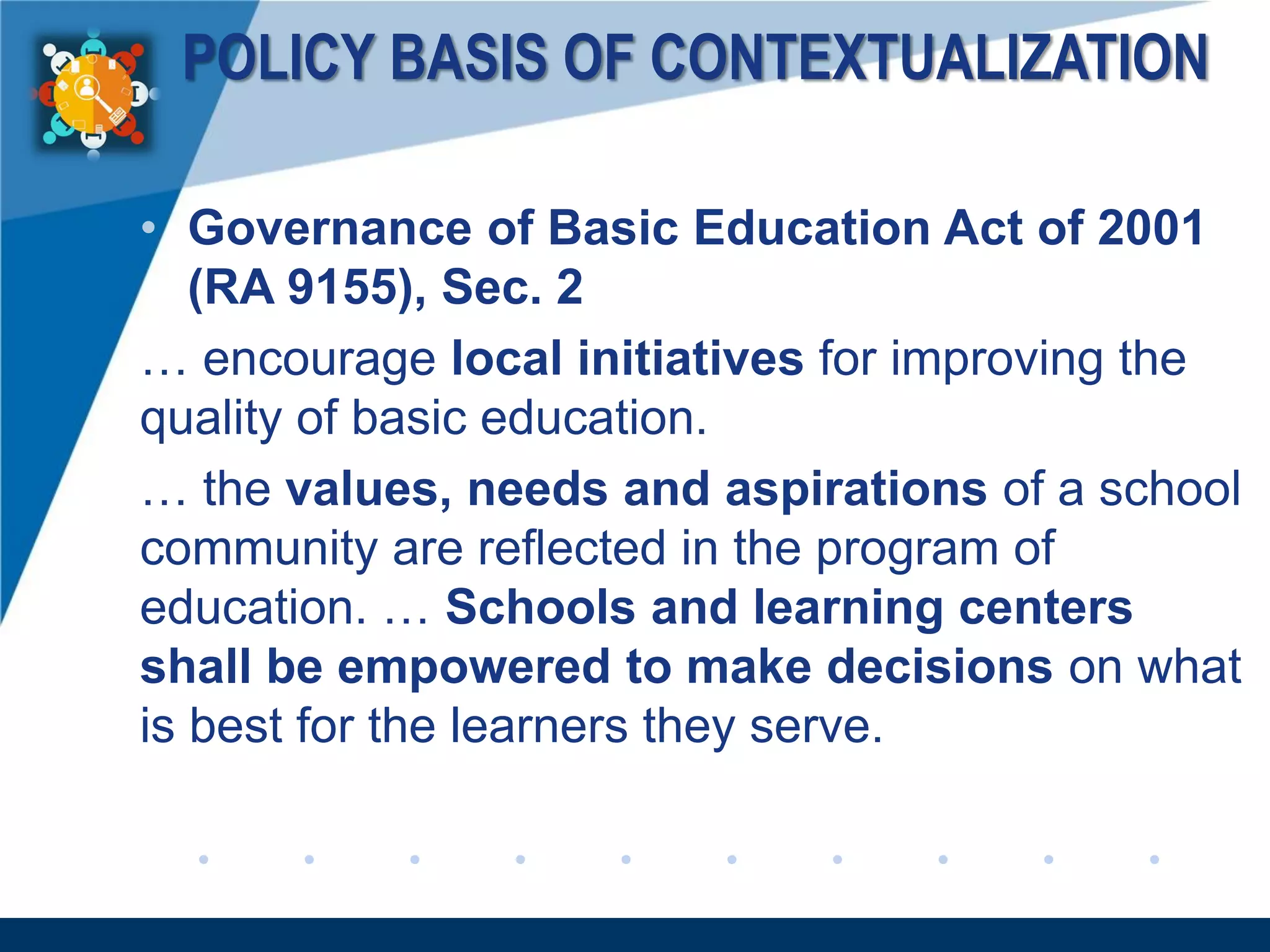 www.company.com
POLICY BASIS OF CONTEXTUALIZATION
• Governance of Basic Education Act of 2001
(RA 9155), Sec. 2
… encourage local initiatives for improving the
quality of basic education.
… the values, needs and aspirations of a school
community are reflected in the program of
education. … Schools and learning centers
shall be empowered to make decisions on what
is best for the learners they serve.
 