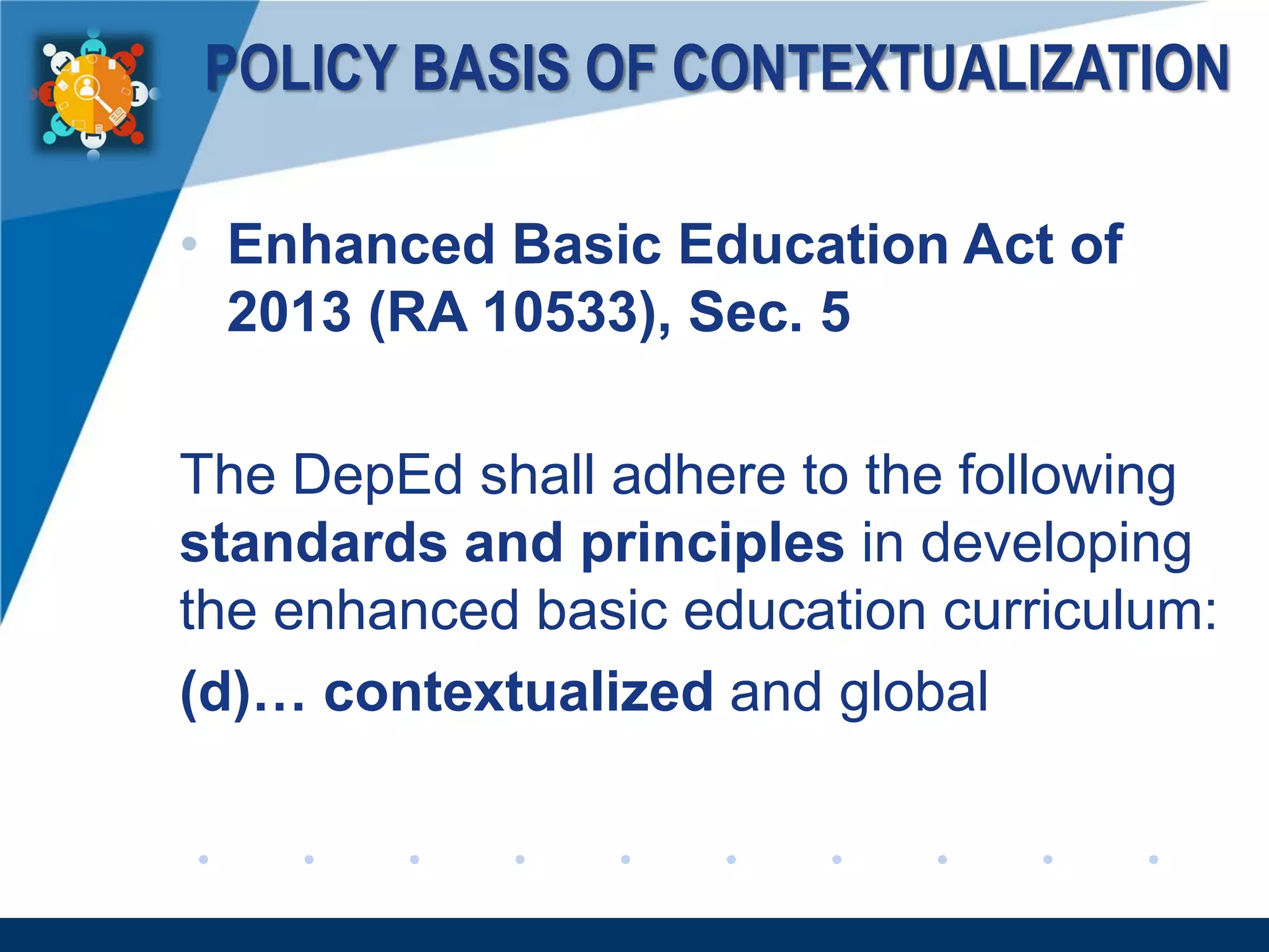 www.company.com
POLICY BASIS OF CONTEXTUALIZATION
• Enhanced Basic Education Act of
2013 (RA 10533), Sec. 5
The DepEd shall adhere to the following
standards and principles in developing
the enhanced basic education curriculum:
(d)… contextualized and global
 