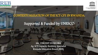 CONTEXTUALIZATION OF THE ICT CFT IN RWANDA:
Supported & Funded by UNESCO
Mr. VINCENT NYIRIGIRA
Ag. ICT Capacity Building Specialist
Rwanda Education Board (REB)
 