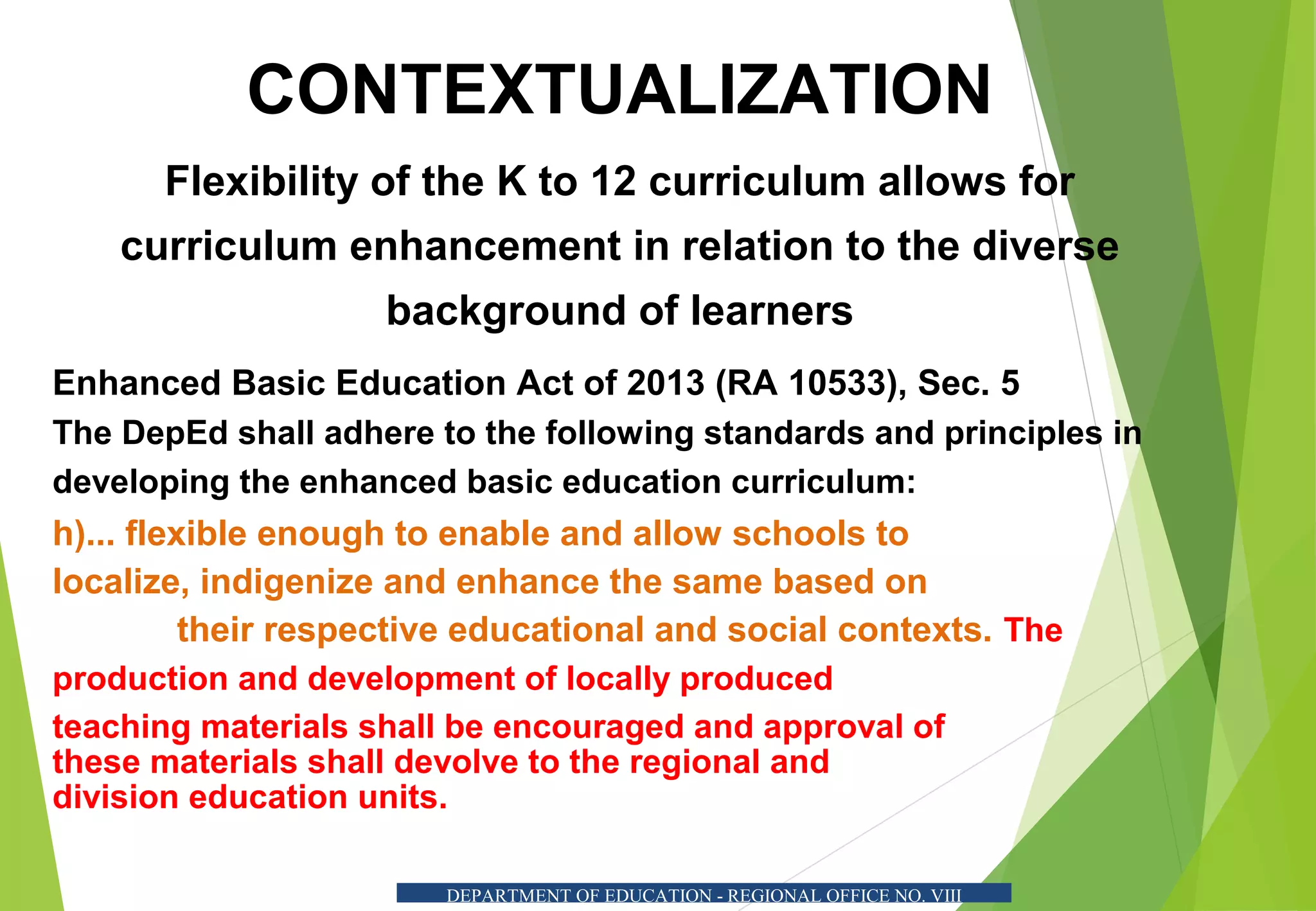 CONTEXTUALIZATION
Flexibility of the K to 12 curriculum allows for
curriculum enhancement in relation to the diverse
background of learners
Enhanced Basic Education Act of 2013 (RA 10533), Sec. 5
The DepEd shall adhere to the following standards and principles in
developing the enhanced basic education curriculum:
h)... flexible enough to enable and allow schools to
localize, indigenize and enhance the same based on
their respective educational and social contexts. The
production and development of locally produced
teaching materials shall be encouraged and approval of
these materials shall devolve to the regional and
division education units.
DEPARTMENT OF EDUCATION - REGIONAL OFFICE NO. VIII
 