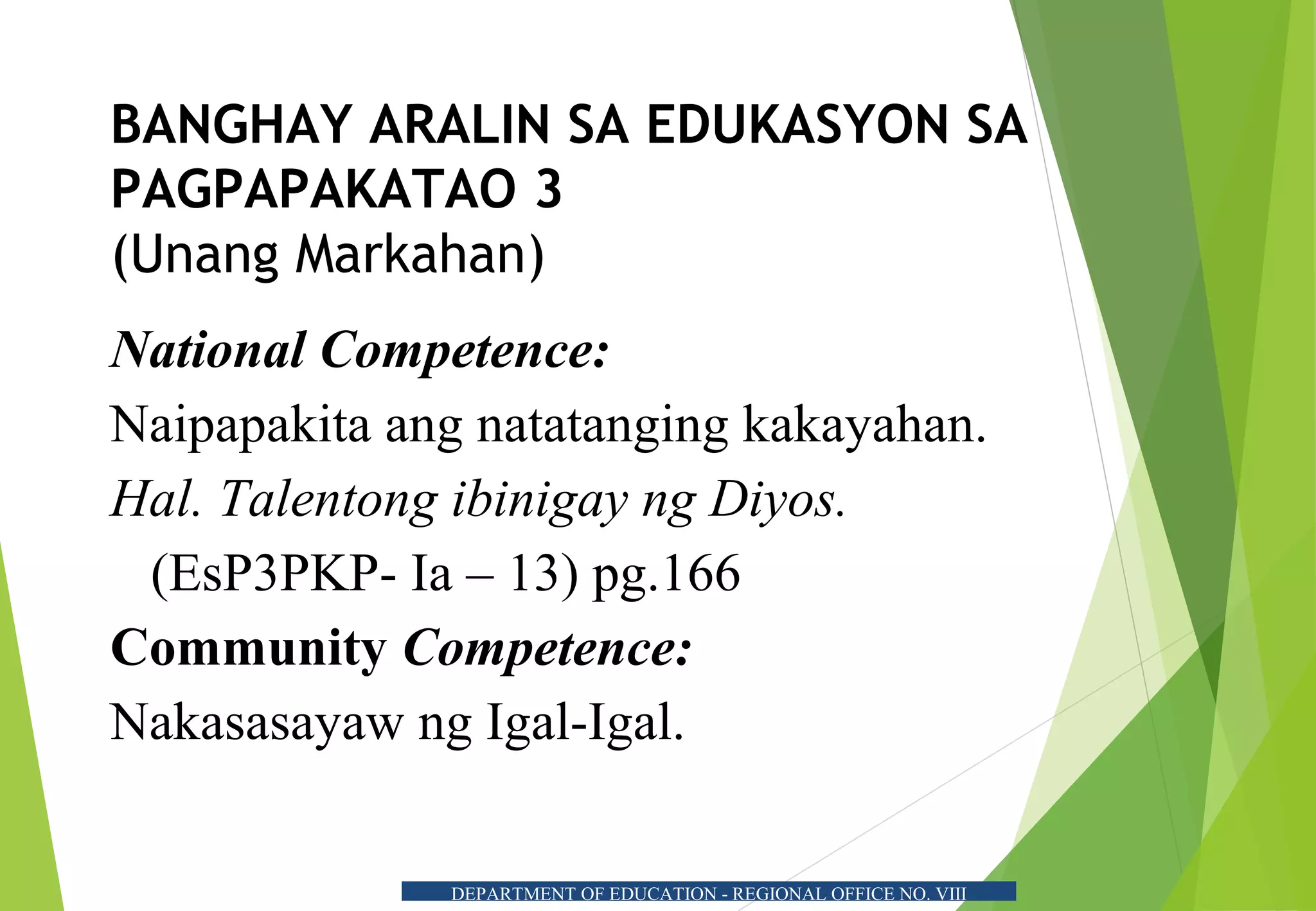 DEPARTMENT OF EDUCATION - REGIONAL OFFICE NO. VIII
BANGHAY ARALIN SA EDUKASYON SA
PAGPAPAKATAO 3
(Unang Markahan)
National Competence:
Naipapakita ang natatanging kakayahan.
Hal. Talentong ibinigay ng Diyos.
(EsP3PKP- Ia – 13) pg.166
Community Competence:
Nakasasayaw ng Igal-Igal.
 