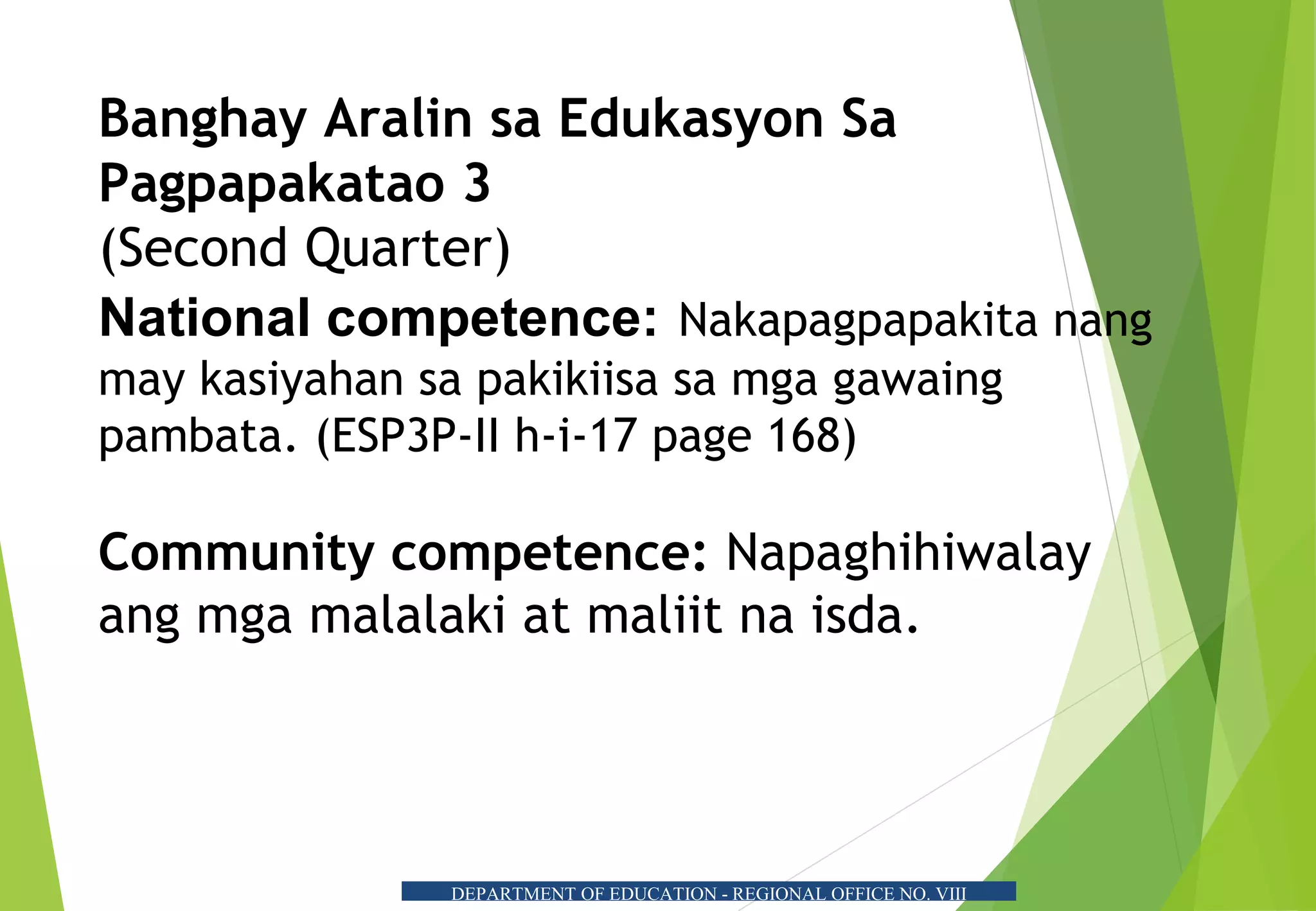 Banghay Aralin sa Edukasyon Sa
Pagpapakatao 3
(Second Quarter)
National competence: Nakapagpapakita nang
may kasiyahan sa pakikiisa sa mga gawaing
pambata. (ESP3P-II h-i-17 page 168)
Community competence: Napaghihiwalay
ang mga malalaki at maliit na isda.
DEPARTMENT OF EDUCATION - REGIONAL OFFICE NO. VIII
 