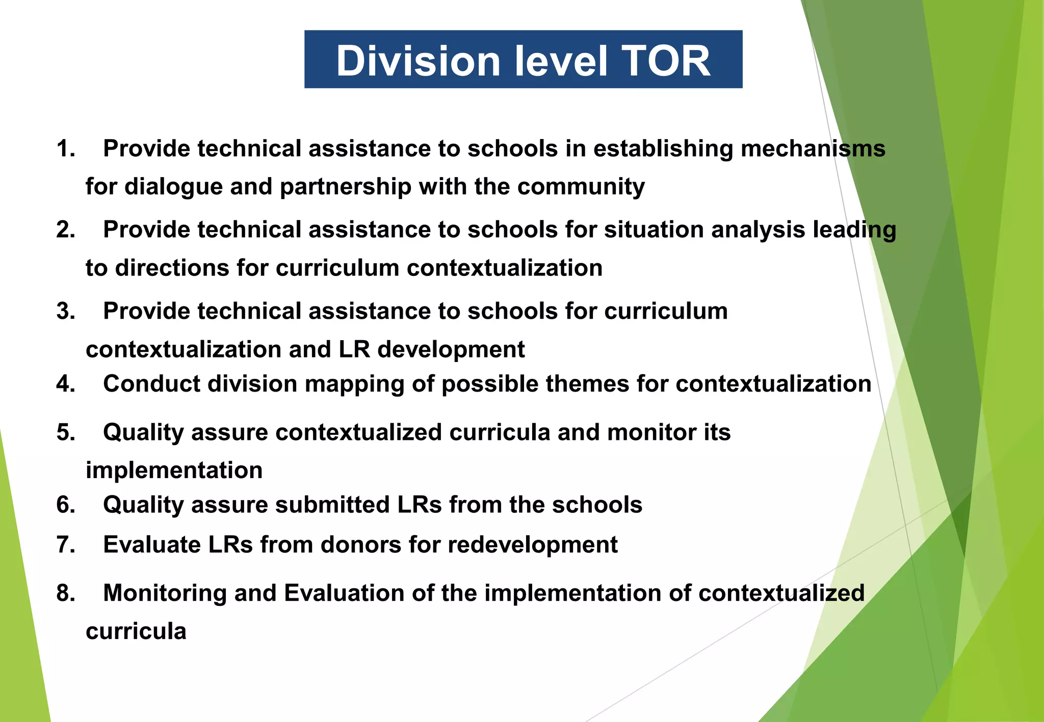 Division level TOR
1. Provide technical assistance to schools in establishing mechanisms
for dialogue and partnership with the community
2. Provide technical assistance to schools for situation analysis leading
to directions for curriculum contextualization
3. Provide technical assistance to schools for curriculum
contextualization and LR development
4. Conduct division mapping of possible themes for contextualization
5. Quality assure contextualized curricula and monitor its
implementation
6. Quality assure submitted LRs from the schools
7. Evaluate LRs from donors for redevelopment
8. Monitoring and Evaluation of the implementation of contextualized
curricula
 