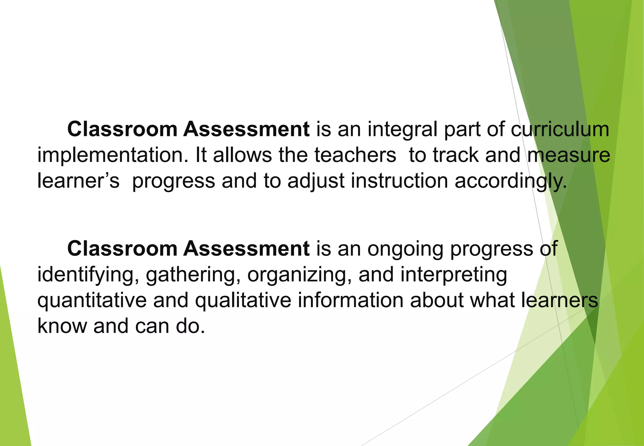 Classroom Assessment is an integral part of curriculum
implementation. It allows the teachers to track and measure
learner’s progress and to adjust instruction accordingly.
Classroom Assessment is an ongoing progress of
identifying, gathering, organizing, and interpreting
quantitative and qualitative information about what learners
know and can do.
 