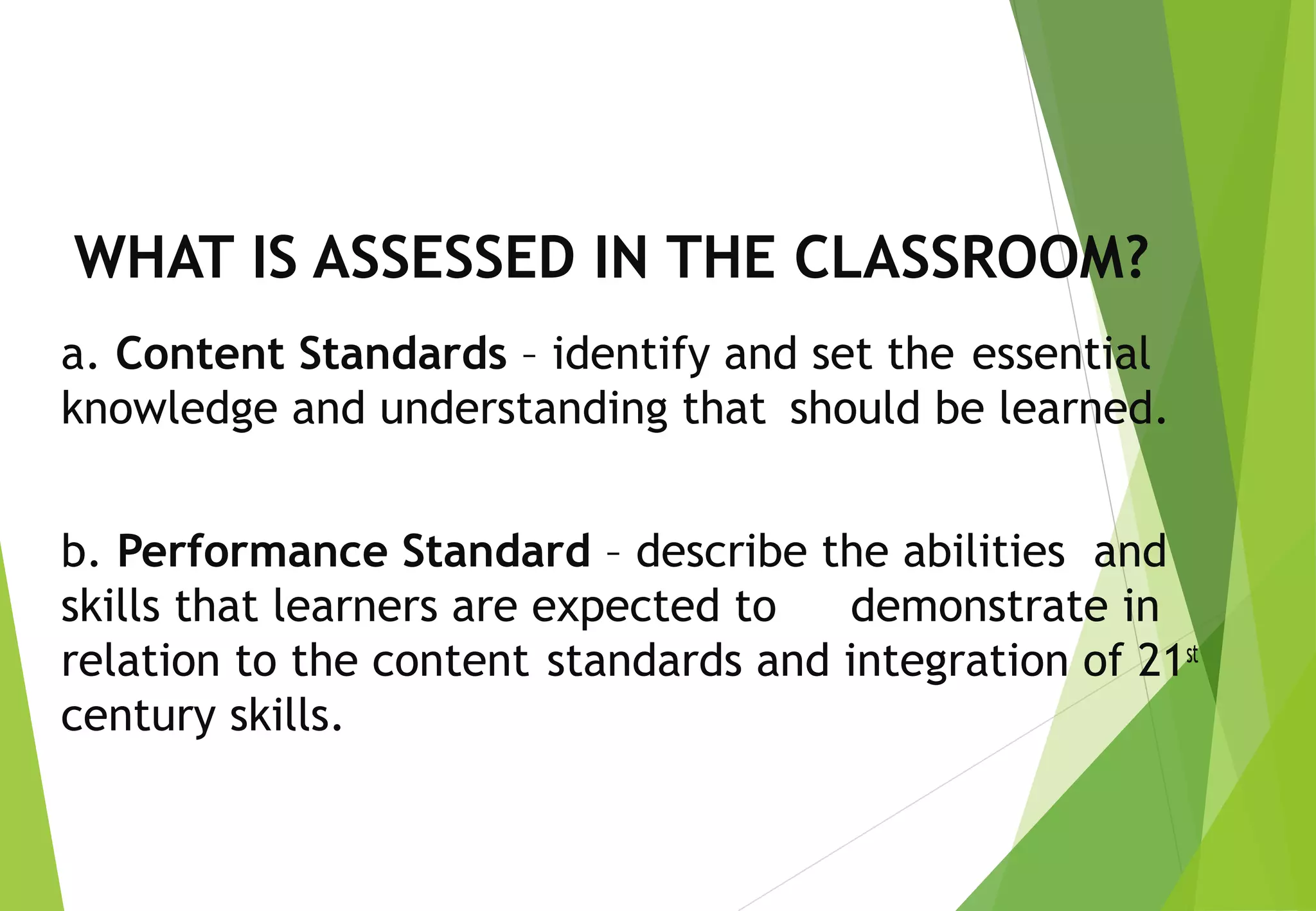 WHAT IS ASSESSED IN THE CLASSROOM?
a. Content Standards – identify and set the essential
knowledge and understanding that should be learned.
b. Performance Standard – describe the abilities and
skills that learners are expected to demonstrate in
relation to the content standards and integration of 21st
century skills.
 
