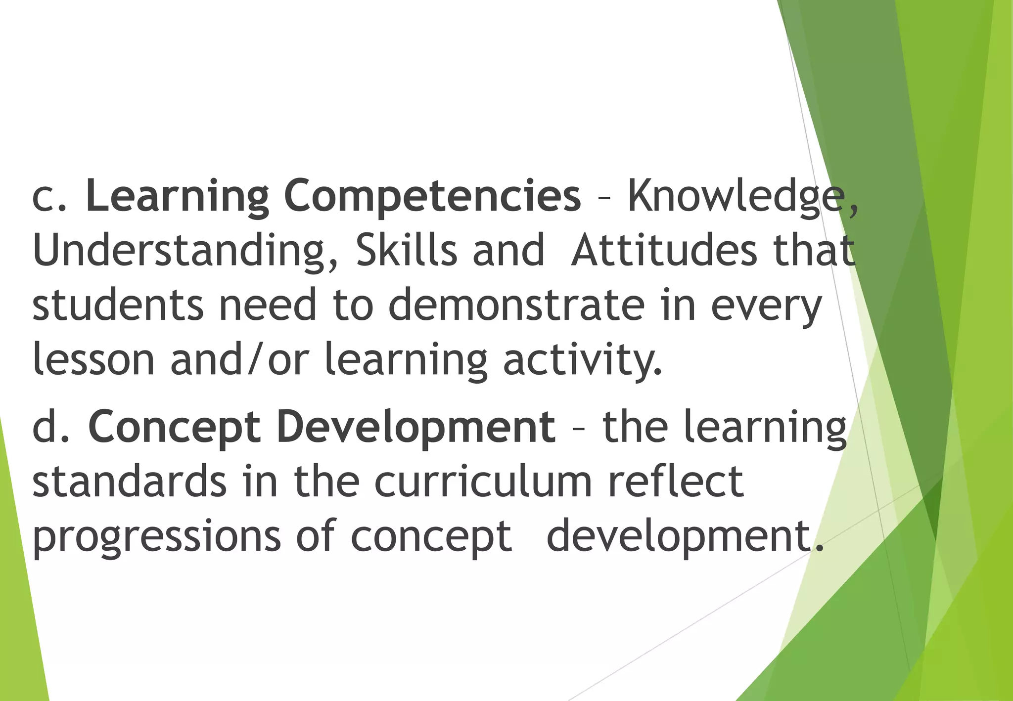 c. Learning Competencies – Knowledge,
Understanding, Skills and Attitudes that
students need to demonstrate in every
lesson and/or learning activity.
d. Concept Development – the learning
standards in the curriculum reflect
progressions of concept development.
 