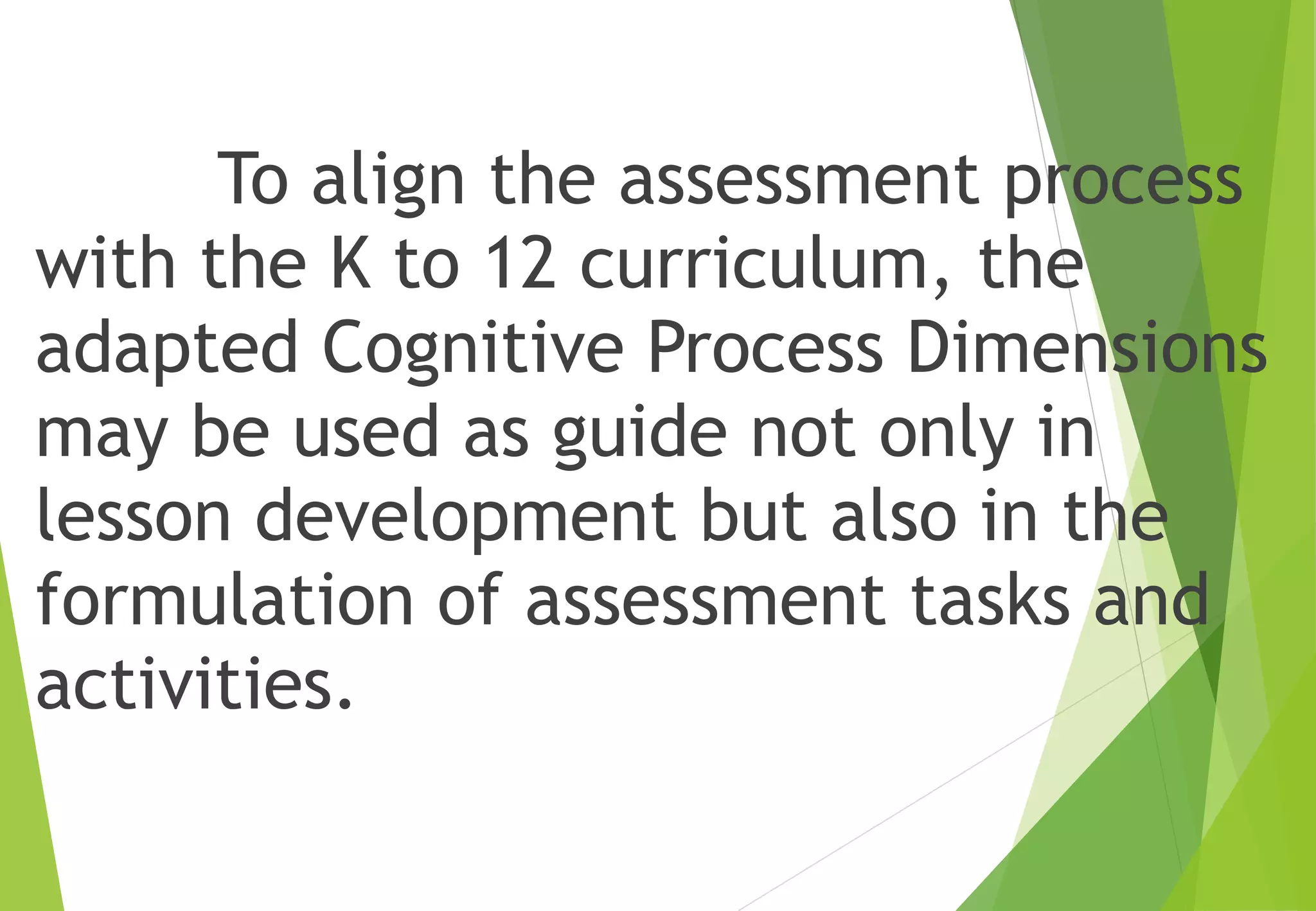 To align the assessment process
with the K to 12 curriculum, the
adapted Cognitive Process Dimensions
may be used as guide not only in
lesson development but also in the
formulation of assessment tasks and
activities.
 