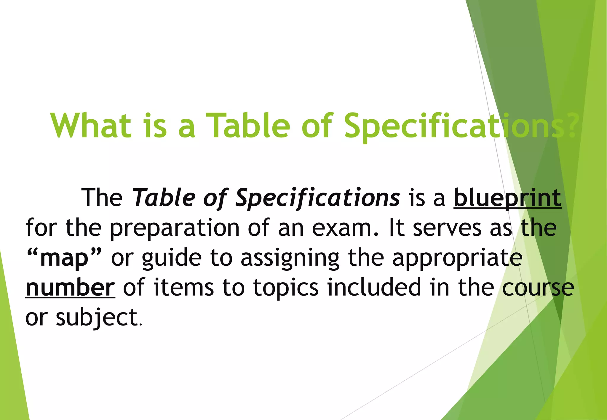What is a Table of Specifications?
The Table of Specifications is a blueprint
for the preparation of an exam. It serves as the
“map” or guide to assigning the appropriate
number of items to topics included in the course
or subject.
 