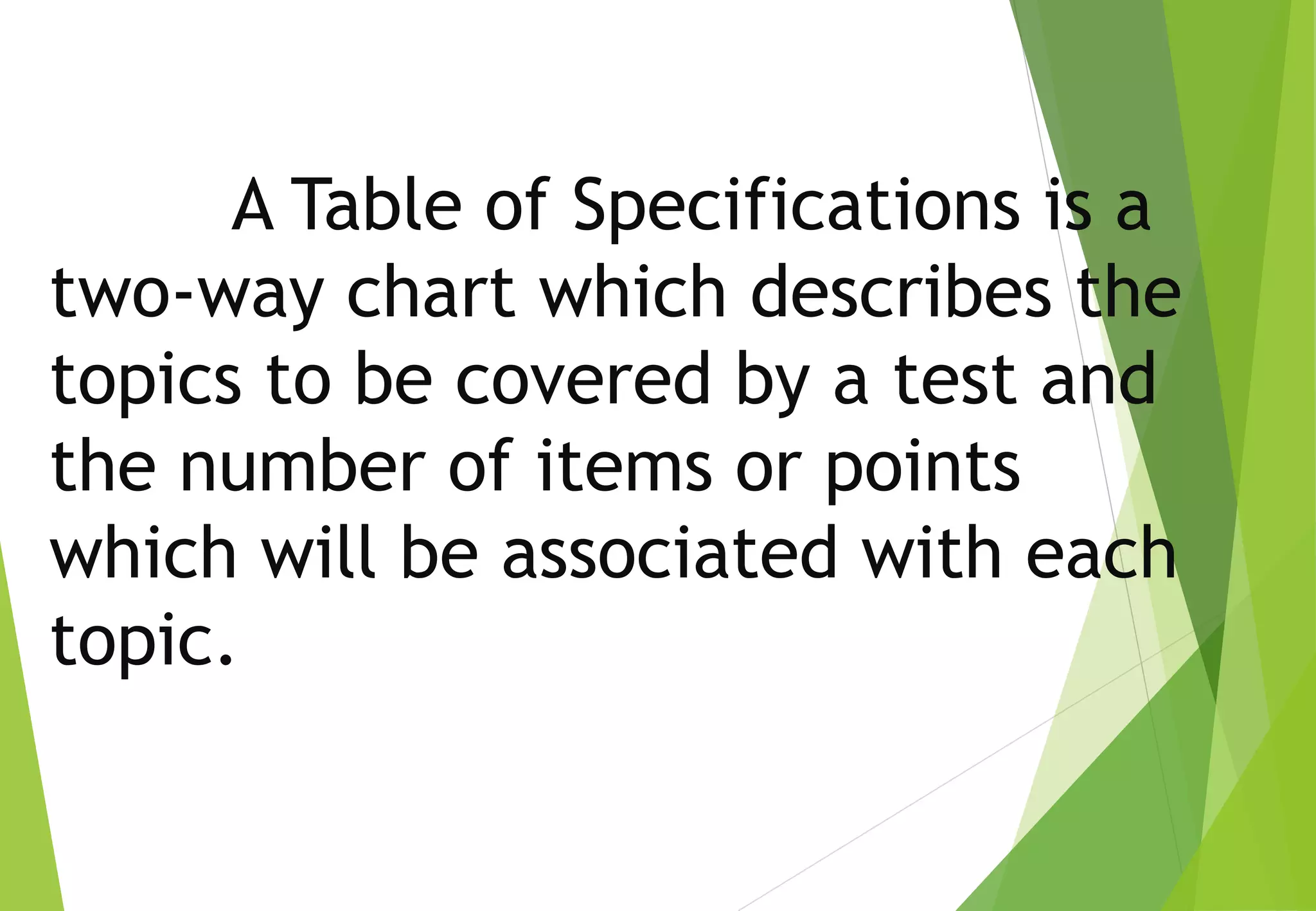 A Table of Specifications is a
two-way chart which describes the
topics to be covered by a test and
the number of items or points
which will be associated with each
topic.
 