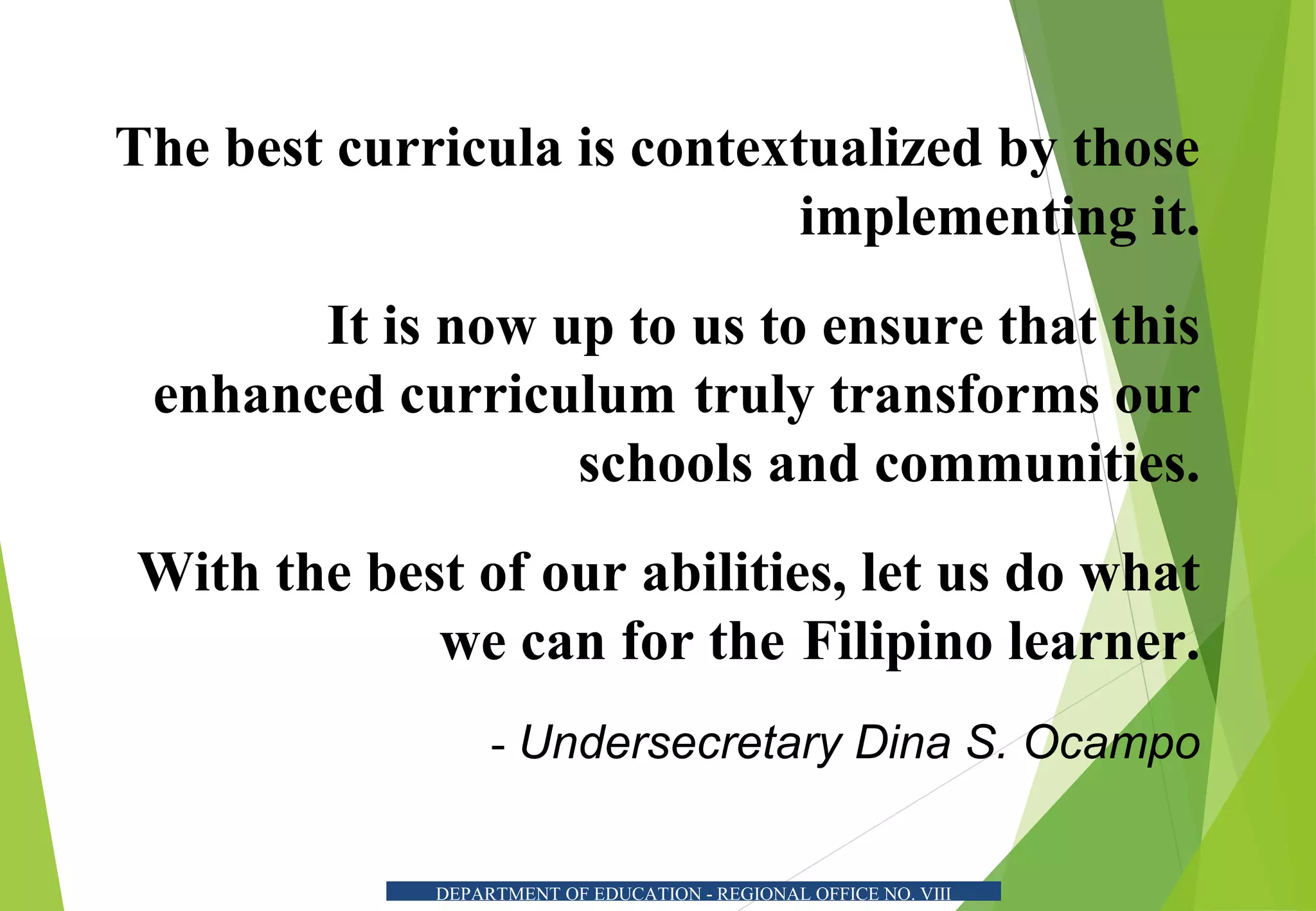 DEPARTMENT OF EDUCATION - REGIONAL OFFICE NO. VIII
The best curricula is contextualized by those
implementing it.
It is now up to us to ensure that this
enhanced curriculum truly transforms our
schools and communities.
With the best of our abilities, let us do what
we can for the Filipino learner.
- Undersecretary Dina S. Ocampo
 