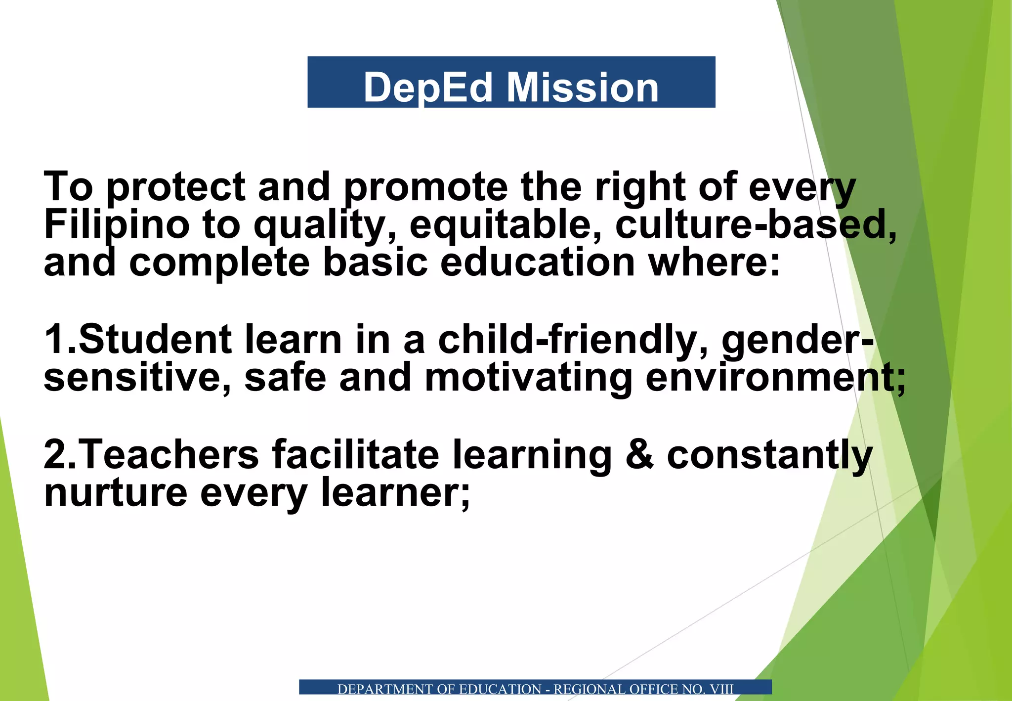 DepEd Mission
To protect and promote the right of every
Filipino to quality, equitable, culture-based,
and complete basic education where:
1.Student learn in a child-friendly, gender-
sensitive, safe and motivating environment;
2.Teachers facilitate learning & constantly
nurture every learner;
DEPARTMENT OF EDUCATION - REGIONAL OFFICE NO. VIII
 