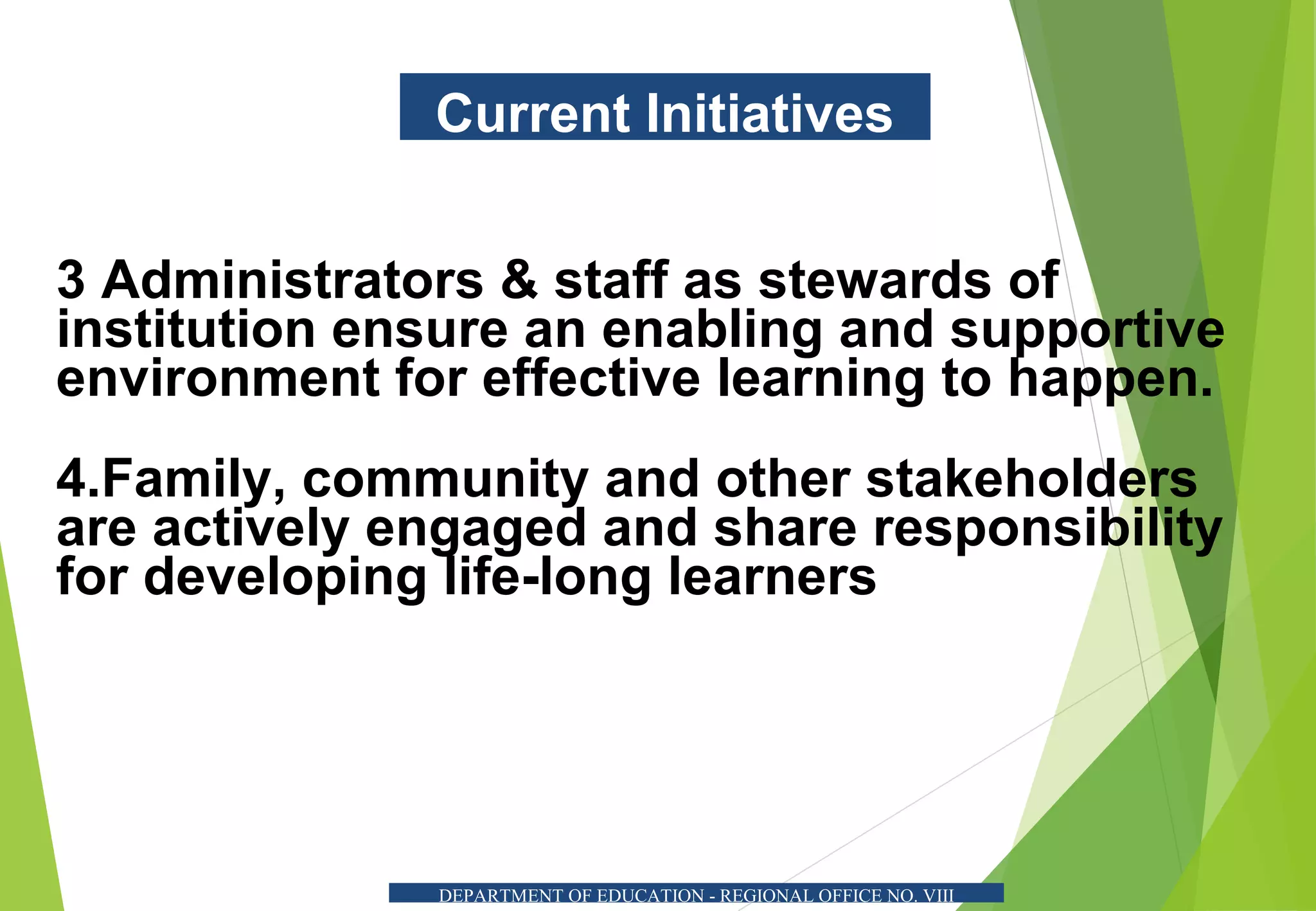 Current Initiatives
3 Administrators & staff as stewards of
institution ensure an enabling and supportive
environment for effective learning to happen.
4.Family, community and other stakeholders
are actively engaged and share responsibility
for developing life-long learners
DEPARTMENT OF EDUCATION - REGIONAL OFFICE NO. VIII
 
