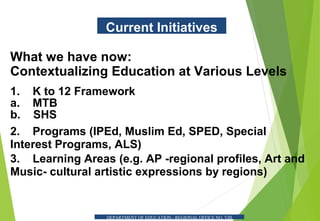 Current Initiatives
What we have now:
Contextualizing Education at Various Levels
1. K to 12 Framework
a. MTB
b. SHS
2. Programs (IPEd, Muslim Ed, SPED, Special
Interest Programs, ALS)
3. Learning Areas (e.g. AP -regional profiles, Art and
Music- cultural artistic expressions by regions)
DEPARTMENT OF EDUCATION - REGIONAL OFFICE NO. VIII
 