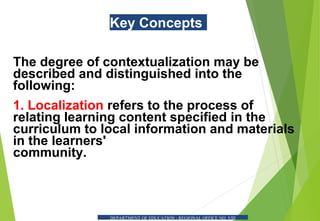 Key Concepts
The degree of contextualization may be
described and distinguished into the
following:
1. Localization refers to the process of
relating learning content specified in the
curriculum to local information and materials
in the learners'
community.
DEPARTMENT OF EDUCATION - REGIONAL OFFICE NO. VIII
 