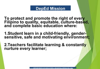 DepEd Mission
To protect and promote the right of every
Filipino to quality, equitable, culture-based,
and complete basic education where:
1.Student learn in a child-friendly, gender-
sensitive, safe and motivating environment;
2.Teachers facilitate learning & constantly
nurture every learner;
DEPARTMENT OF EDUCATION - REGIONAL OFFICE NO. VIII
 