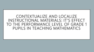 CONTEXTUALIZE AND LOCALIZE
INSTRUCTIONAL MATERIALS: IT’S EFFECT
TO THE PERFORMANCE LEVEL OF GRADE 1
PUPILS IN TEACHING MATHEMATICS
 
