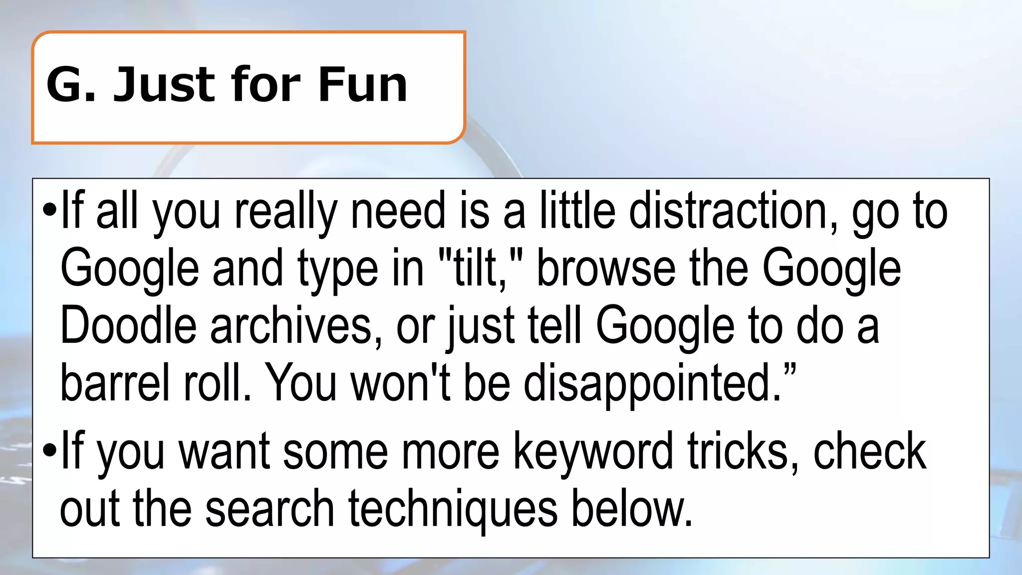 G. Just for Fun
•If all you really need is a little distraction, go to
Google and type in "tilt," browse the Google
Doodle archives, or just tell Google to do a
barrel roll. You won't be disappointed.”
•If you want some more keyword tricks, check
out the search techniques below.
 