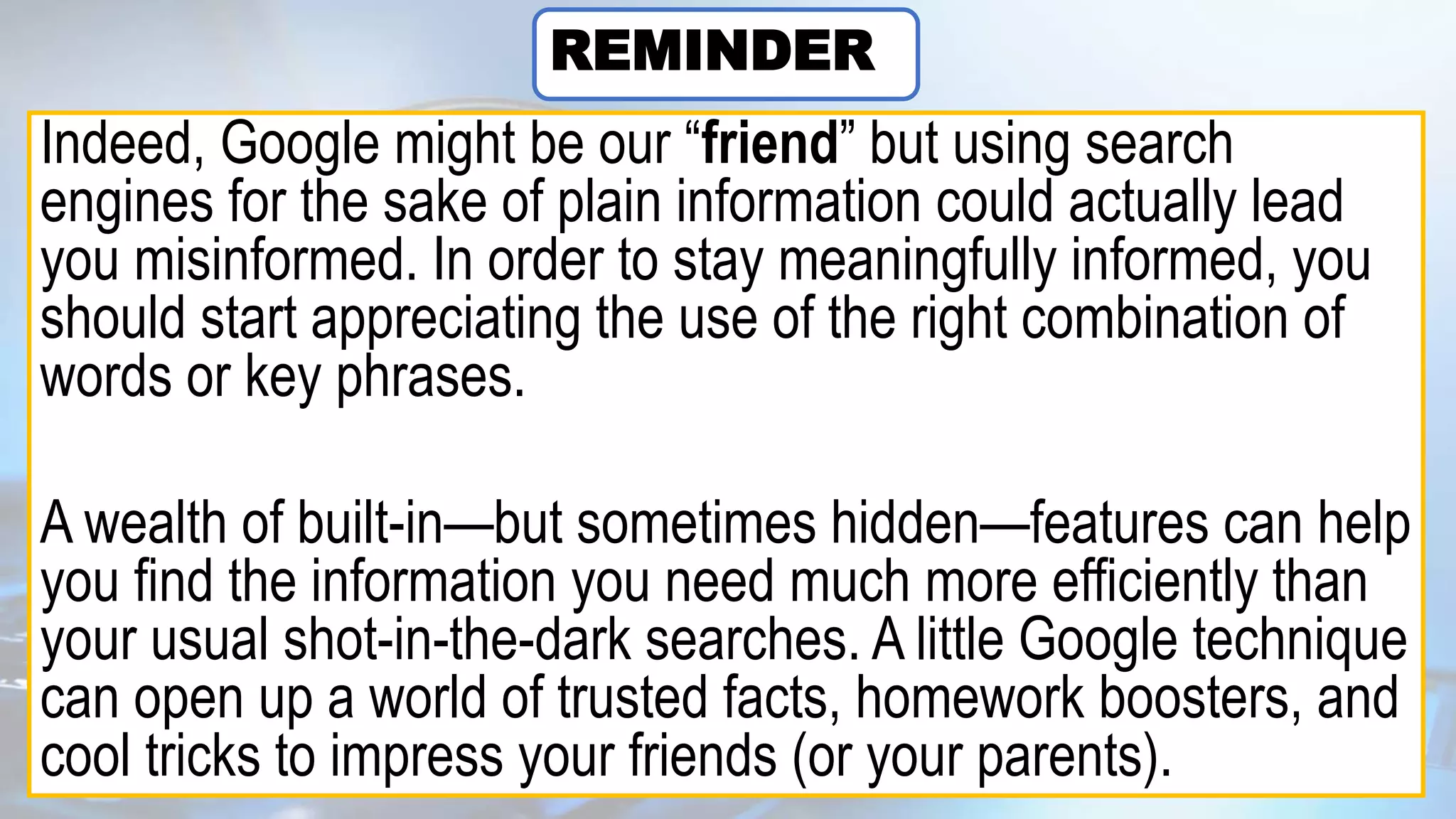 Indeed, Google might be our “friend” but using search
engines for the sake of plain information could actually lead
you misinformed. In order to stay meaningfully informed, you
should start appreciating the use of the right combination of
words or key phrases.
A wealth of built-in—but sometimes hidden—features can help
you find the information you need much more efficiently than
your usual shot-in-the-dark searches. A little Google technique
can open up a world of trusted facts, homework boosters, and
cool tricks to impress your friends (or your parents).
REMINDER
 