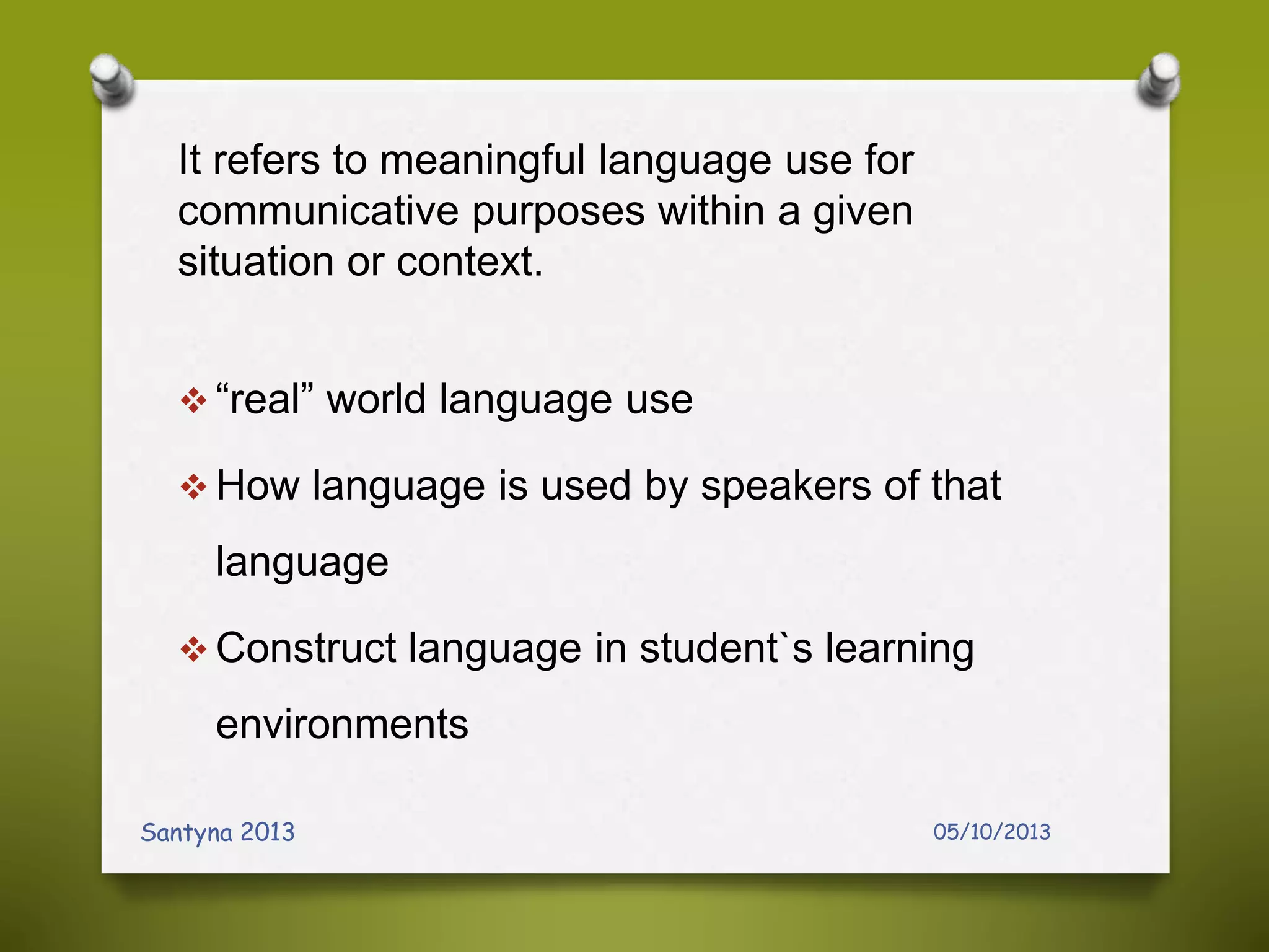 It refers to meaningful language use for
communicative purposes within a given
situation or context.
 “real” world language use
 How language is used by speakers of that
language
 Construct language in student`s learning
environments
05/10/2013Santyna 2013
 