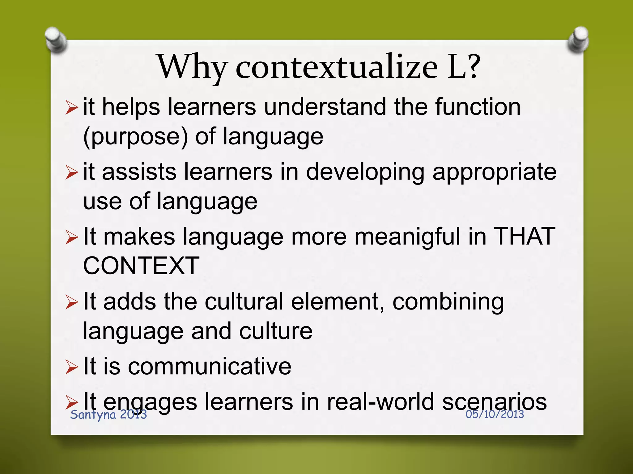 Why contextualize L?
it helps learners understand the function
(purpose) of language
it assists learners in developing appropriate
use of language
It makes language more meanigful in THAT
CONTEXT
It adds the cultural element, combining
language and culture
It is communicative
It engages learners in real-world scenarios05/10/2013Santyna 2013
 