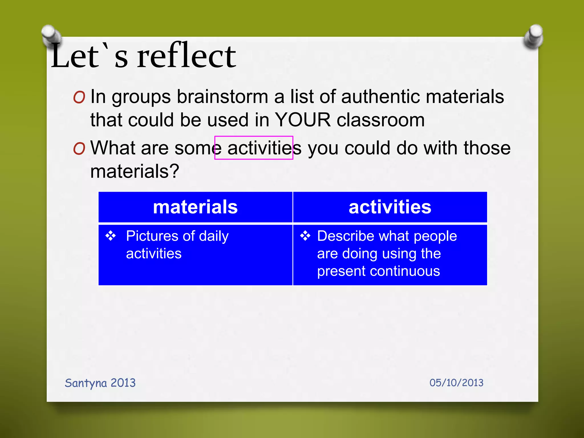 Let`s reflect
O In groups brainstorm a list of authentic materials
that could be used in YOUR classroom
O What are some activities you could do with those
materials?
05/10/2013Santyna 2013
materials activities
 Pictures of daily
activities
 Describe what people
are doing using the
present continuous
 