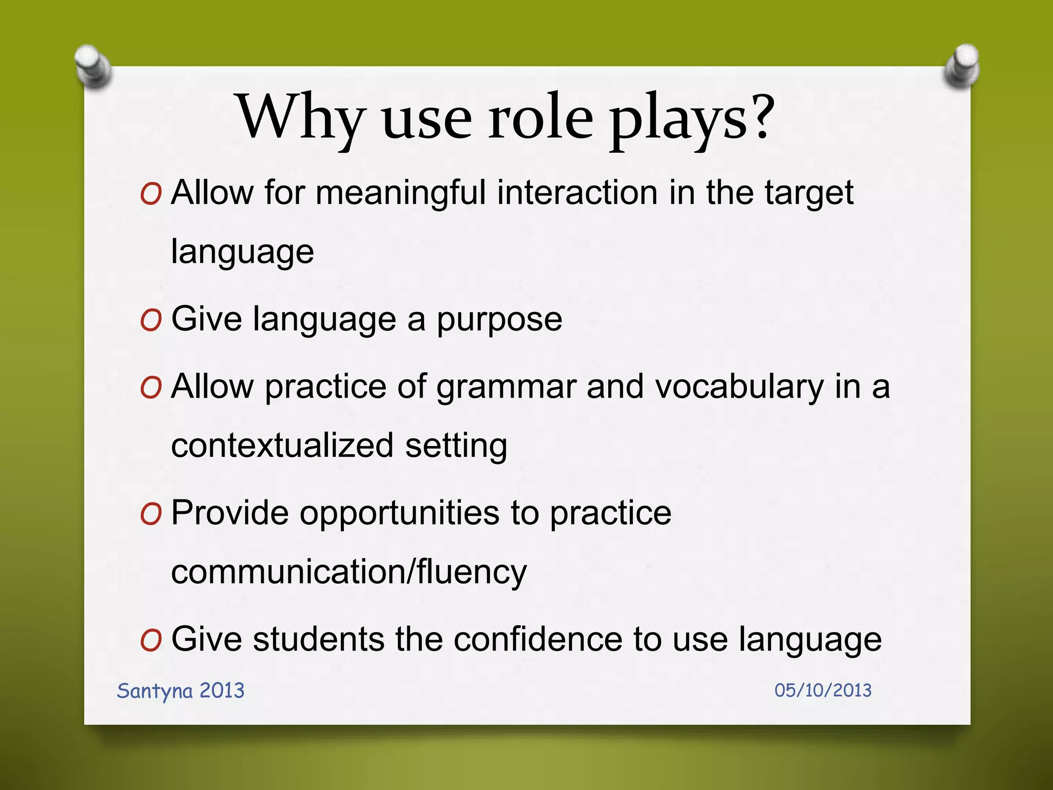 Why use role plays?
O Allow for meaningful interaction in the target
language
O Give language a purpose
O Allow practice of grammar and vocabulary in a
contextualized setting
O Provide opportunities to practice
communication/fluency
O Give students the confidence to use language
05/10/2013Santyna 2013
 