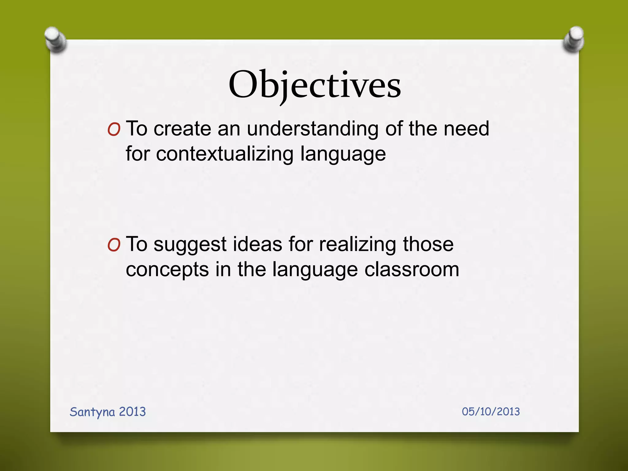 Objectives
O To create an understanding of the need
for contextualizing language
O To suggest ideas for realizing those
concepts in the language classroom
05/10/2013Santyna 2013
 