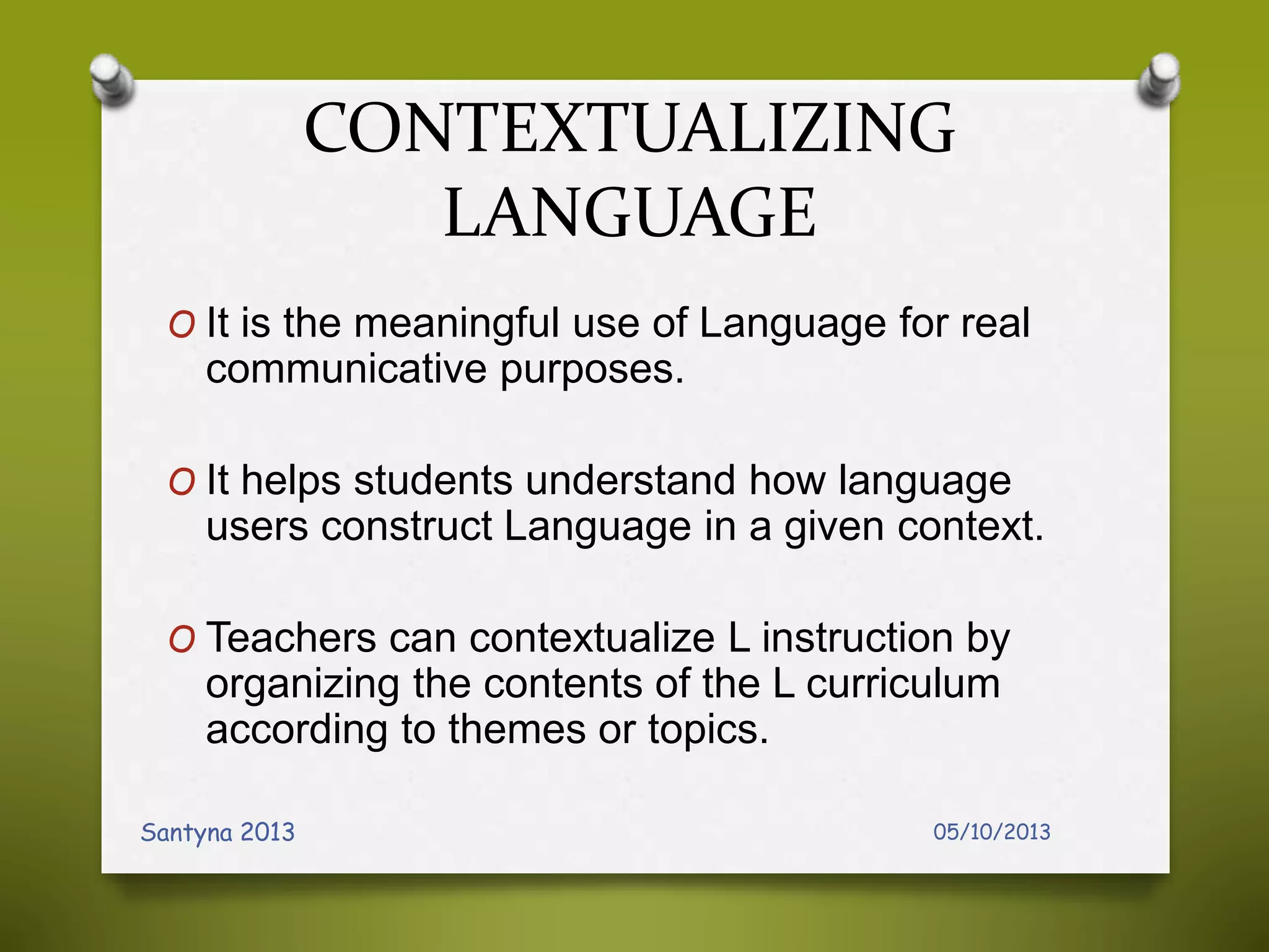 CONTEXTUALIZING
LANGUAGE
O It is the meaningful use of Language for real
communicative purposes.
O It helps students understand how language
users construct Language in a given context.
O Teachers can contextualize L instruction by
organizing the contents of the L curriculum
according to themes or topics.
05/10/2013Santyna 2013
 