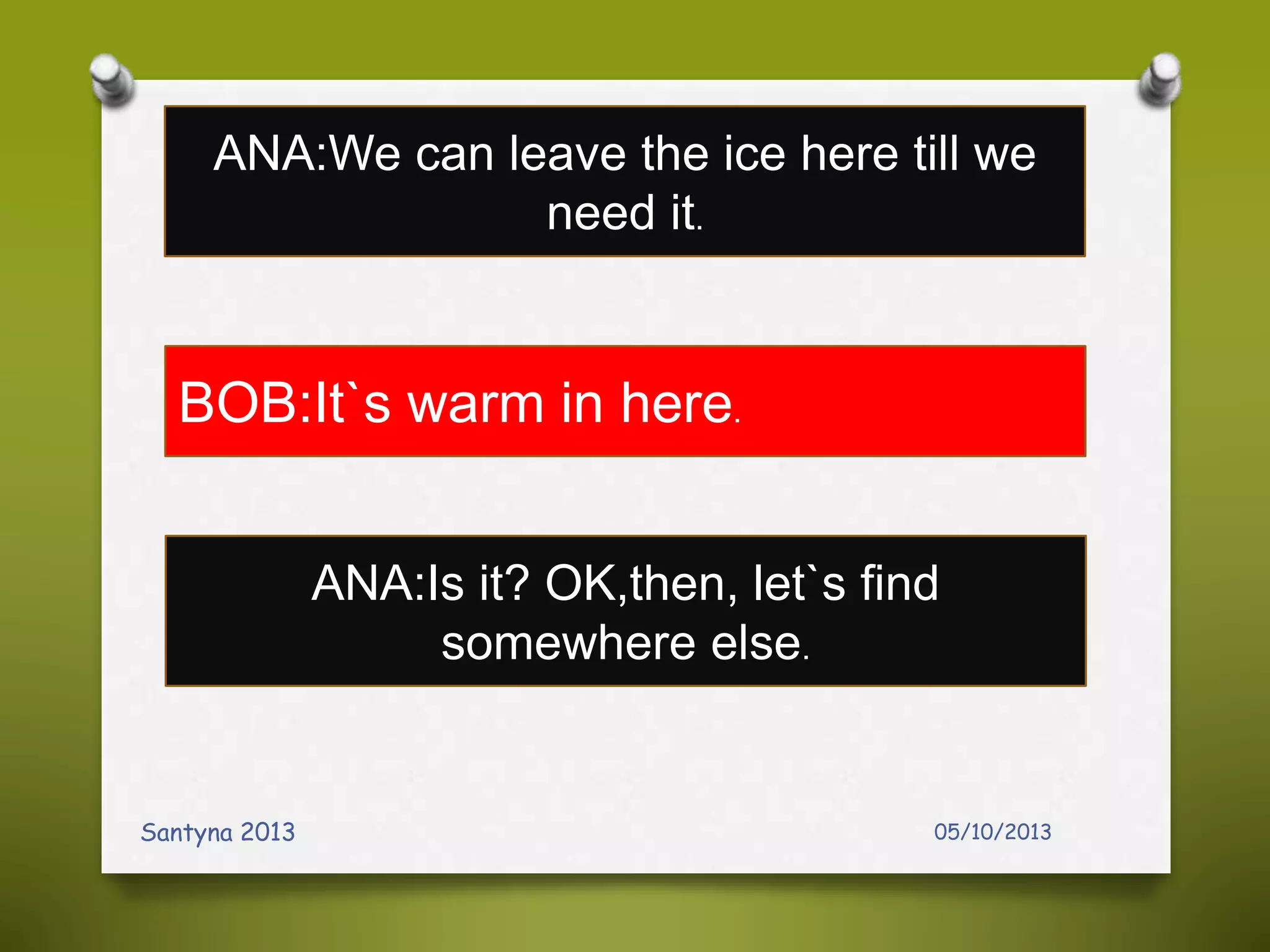 05/10/2013Santyna 2013
ANA:We can leave the ice here till we
need it.
BOB:It`s warm in here.
ANA:Is it? OK,then, let`s find
somewhere else.
 