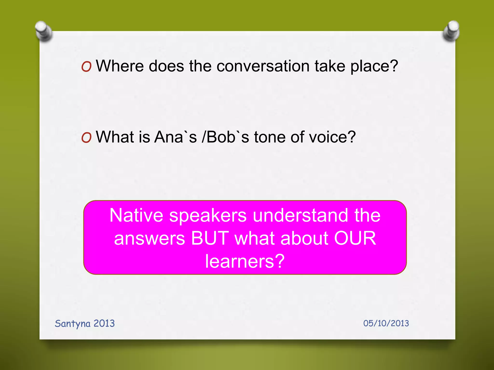 O Where does the conversation take place?
O What is Ana`s /Bob`s tone of voice?
05/10/2013Santyna 2013
Native speakers understand the
answers BUT what about OUR
learners?
 