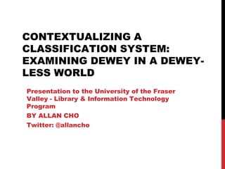 CONTEXTUALIZING A
CLASSIFICATION SYSTEM:
EXAMINING DEWEY IN A DEWEY-
LESS WORLD
Presentation to the University of the Fraser
Valley - Library & Information Technology
Program
BY ALLAN CHO
Twitter: @allancho
 