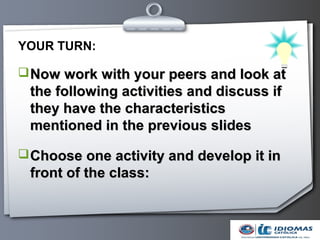 YOUR TURN:

 Now work with your peers and look at
 the following activities and discuss if
 they have the characteristics
 mentioned in the previous slides

 Choose one activity and develop it in
 front of the class:
 