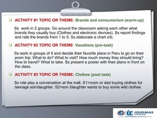  ACTIVITY #1 TOPIC OR THEME: Brands and consumerism (warm-up)

  Ss work in 2 groups. Go around the classroom asking each other what
  brands they usually buy (Clothes and electronic devices). Ss report findings
  and rate the brands from 1 to 5. Ss elaborate a chart o/b.
 ACTIVITY #2 TOPIC OR THEME: Vacations (pre-task)

  Ss work in groups of 4 and decide their favorite place in Peru to go on their
  prom trip: What to do? What to visit? How much money they should bring?
  How to travel? What to take. Ss present a poster with their plans in front on
  the class.
 ACTIVITY #3 TOPIC OR THEME: Clothes (post task)

  Ss role play a conversation at the mall. S1=mom or dad buying clothes for
  teenage son/daughter. S2=son /daughter wants to buy some wild clothes
 