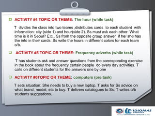  ACTIVITY #4 TOPIC OR THEME: The hour (while task)

    T divides the class into two teams ,distributes cards to each student with
    information: city (side 1) and hour(side 2). Ss must ask each other: What
    time is it in Seoul? Etc.. Ss from the opposite group answer if he/ she has
    the info in their cards. Ss write the hours in different colors for each team
    o/b.
   ACTIVITY #5 TOPIC OR THEME: Frequency adverbs (while task)

     T has students ask and answer questions from the corresponding exercise
    in the book about the frequency certain people do every day activities. T
    calls on different students for the answers one by one
 ACTIVITY #6TOPIC OR THEME: computers (pre task)

    T sets situation: She needs to buy a new laptop. T asks for Ss advice on
    what brand, model, etc to buy. T delivers catalogues to Ss. T writes o/b
    students suggestions.
 