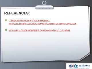 REFERENCES:
 : “SHAPING THE WAY WE TEACH ENGLISH”-
   HTTP://ES.SCRIBD.COM/DOC/6644654/CONTEXTUALIZING-LANGUAGE

 HTTP://ELTJ.OXFORDJOURNALS.ORG/CONTENT/47/1/12.SHORT
 
