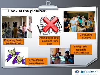 Look at the pictures:




                                                      Conducting
                            Askinq each other           surveys
Preparing Poster             questions from
 presentations                    book
                                                 Doing some
                                                   research
                                                in the internet

                   Encouraging
                   dramatization
 