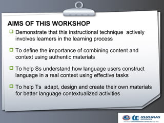 AIMS OF THIS WORKSHOP
 Demonstrate that this instructional technique actively
  involves learners in the learning process

 To define the importance of combining content and
  context using authentic materials

 To help Ss understand how language users construct
  language in a real context using effective tasks

 To help Ts adapt, design and create their own materials
  for better language contextualized activities
 