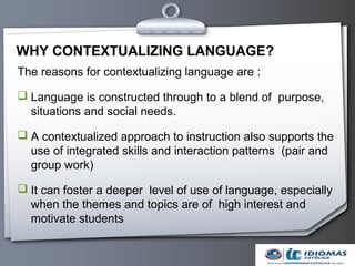 WHY CONTEXTUALIZING LANGUAGE?
The reasons for contextualizing language are :

 Language is constructed through to a blend of purpose,
  situations and social needs.

 A contextualized approach to instruction also supports the
  use of integrated skills and interaction patterns (pair and
  group work)

 It can foster a deeper level of use of language, especially
  when the themes and topics are of high interest and
  motivate students
 