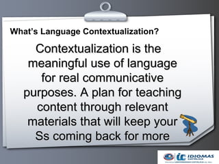 What’s Language Contextualization?

     Contextualization is the
    meaningful use of language
      for real communicative
   purposes. A plan for teaching
     content through relevant
    materials that will keep your
     Ss coming back for more
 