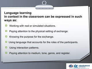 Language learning
in context in the classroom can be expressed in such
ways as:
 Working with real or simulated situations.

 Paying attention to the physical setting of exchange.

 Knowing the purpose for the exchange.

 Using language that accounts for the roles of the participants.

 Using interaction patterns.

 Paying attention to medium, tone, genre, and register.
 