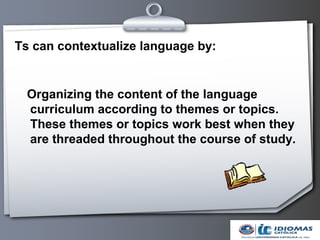 Ts can contextualize language by:


  Organizing the content of the language
  curriculum according to themes or topics.
  These themes or topics work best when they
  are threaded throughout the course of study.
 