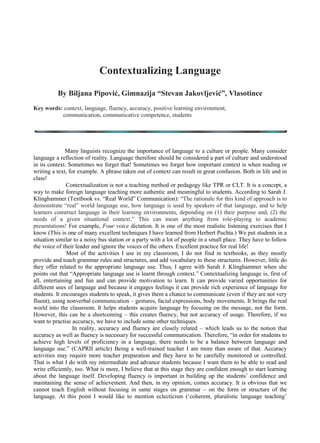 Contextualizing Language
             By Biljana Pipović, Gimnazija “Stevan Jakovljević”, Vlasotince

Key words: context, language, fluency, accuracy, positive learning environment, communication, communicative
competence


Many linguists recognize the importance of language to a culture or people. Many
consider language a reflection of reality. Language therefore should be considered a part of
culture and understood in its context. Sometimes we forget that! Sometimes we forget how
important context is when reading or writing a text, for example. A phrase taken out of context
can result in great confusion. Both in life and in class!


Contextualization is not a teaching method or pedagogy like TPR or CLT. It is a concept, a way
to make foreign language teaching more authentic and meaningful to students. According to
Sarah J. Klinghammer (Textbook vs. “Real World” Communication): “The rationale for this kind
of approach is to demonstrate “real” world language use, how language is used by speakers of
that language, and to help learners construct language in their learning environments,
depending on (1) their purpose and, (2) the needs of a given situational context.” This can mean
anything from role-playing to academic presentations! If we want to make our students acquire /
learn a foreign language naturally and communicate effectively, it is our obligation to provide
these three things: a positive learning environment, content and enough time for conversation.


Meaningful Content


Most of the activities I use in my classroom, I do not find in textbooks, as those mostly provide
and teach grammar rules and structures, and add vocabulary to these structures. However, little
do they offer related to the appropriate language use. Thus, I agree with Sarah
J. Klinghammer when she points out that “Appropriate language use is learnt through context.”
Contextualizing language is, first of all, entertaining and fun and can provide motivation to learn.
It can provide varied opportunities for different uses of language and because it engages
feelings it can provide rich experience of language for students. It encourages students to
speak, it gives them a chance to communicate (even if they are not very fluent), using nonverbal
communication – gestures, facial expressions, body movements. It brings the real world into the
classroom. It helps students acquire language by focusing on the message, not the form.
However, this can be a shortcoming – this creates fluency, but not accuracy of usage.
 