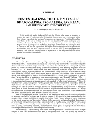 CHAPTER VI<br /> <br /> <br />CONTEXTUALIZING THE FILIPINO VALUES<br />OF PAGKALINGA, PAG-AARUGA, PAKIALAM,<br />AND THE FEMINIST ETHICS OF CARE1 <br /> <br />NATIVIDAD DOMINIQUE G. MANAUAT<br /> <br /> <br />In this article, the author looks carefully into the Filipino value system as it relates to caring.  A critique of traditional value theory yields the conclusion that reason-based values have primacy over those that are based on emotion, such as caring.  Feminist philosophy’s contribution is to cast a critical eye on the way traditional Western philosophy uses standards.  It is revealed that philosophy and value theory are gendered.  In looking at the Filipino values of caring such as pagkalinga, pagaaruga, and pakialam, the author puts them in context via her own life experiences.  She argues that caring ought to be recognized and re-valued but finds that most Filipinos have yet to take the value of pakikipagkapwa more seriously.  She adds that although caring is important, it is not independent of other value systems such as justice-based ethics.<br /> <br /> <br />INTRODUCTION<br /> <br />Filipino values have been around throughout generations, as these are what the Filipino people deem as ideal and desirable.  I maintain that such values are never static, they mutate and evolve and are subject to changes as human interactions shape them.  These are values that individuals consider as good, important, proper, and suitable and there are as many Filipino values depending upon the many things that are valued (Timbreza 2001: 1).  However these values have been interpreted in various ways, often in terms of consequences.  That is, the result of valuing and knowing which values actually do us good and which do us harm.  Many find it difficult to truly appreciate the positive functions of our traditional values because we only have a vague understanding of value system itself (Jocano 2000: 2).  Some have even managed to trace the country’s current problems to our culture’s value system and pronounce it as “damaged” (Fallows: 1987).2<br />According to Jocano (2000: 19), Filipino values may be roughly translated to kahalagahan (valuing) and it has one important feature; as a value paradigm, it sets standards of behavior, or “pamantayan.”  This is the term that Felipe Landa Jocano prefers over halaga as it is the “most appropriate term for standard (2000: 19-20).”  He also notes that these values do set internal rules, act as directive forces, are themselves sources of meanings, and act as a system of meanings.  Jocano will figure prominently in my discussion of the Filipino value system as he has made an elaborate discussion of the pamantayan’s important elements, viz., halaga (evaluative core), asal (expressive core), and diwa (spiritual core).  This discussion is vital in understanding how closely our value system ties in with the Feminist Ethics of Care.<br />Some of the examples of Filipino values that we are most familiar with and which easily come to mind are utang na loob (debt of gratitude) and delicadeza (propriety).  We know what these mean and realize that these are valued because the Filipino is mindful about others.  These Filipino values arise out of our concern for the people around us, our “kapwa-tao.”  Kapwa (fellow person) is a relational standard.  Importance is given to smooth inter-personal relationships because although we may be dealing with “others,” we recognize them as our fellow persons worthy of consideration.  This relational aspect is not unlike the emphasis on the value of caring, espoused by Feminists, where the moral voice speaks a language of care that stresses relationships and responsibilities rather than personal autonomy.<br />Needless to say, a lot has already been written about Filipino values—these studies involve in-depth analyses of these core values and different ways of interpreting them.  But I am focusing my research on values that are ever-present but seldom acknowledged, much less recognized in Filipino society.  I have also narrowed the scope into a particular field that is consistent with my academic interests.3  And as chance would have it, recent events in my life as a Filipino woman Feminist have provided context and contributed greatly to the outcome of this research.<br />In this paper I will first make a survey of some Filipino values through Jocano’s value system and this will lead to my quest to reinterpret these values according to my context, my lived experience.  Then there is need to re-examine the role of traditional philosophy and value theory, and in the way that these values are ordered and ranked, and whether they are universal or gender-neutral.  I will assert that traditional value theory is gendered male and that there is a great need to re-valuate the missing feminine/Feminist component.  Some Feminist Ethical theories will be cited, along with the realization that these values have certain traits that are shared by ideals that the Filipinos hold dear.  Our value system as evidenced by the many forms of caring—pag-aaruga, pagtangkilik, paglingap, pagkalinga, even pakialam show that it is highly relational, emotive,4 and very similar to the Feminist Ethics of care as espoused by Gilligan (1982), Noddings (1984), Tronto (1993) to name a few.<br />I am well aware that the concept of having core Filipino values is in itself problematic as it assumes a general or essentialist idea.  So too with a consistent Feminist Ethics, as there are many versions, and internal disputes prevail.  However, I will argue that despite these, the Filipino experience does show that the practice of caring is indeed present and highly valued.  Lastly, I recommend that caring is a value that we, Filipino women and men alike, should recognize and give importance to.  But while we value care and give primacy to the Filipino version of caring in pagkalinga, pag-aaruga, and paki(alam), this does not mean that care alone and its many forms ought to be ranked as the only worthy principle.  It should also be reviewed constantly and tempered with the ethics of justice.  These two paradigms are not distinct nor are they irreconcilable (Stocker 1987: 62).<br /> <br />Filipino Value System<br /> <br />According to Jocano (2000: 24), the Filipino value system or pamantayan has three elements, namely halaga, asal, and diwa.  First, the pamantayan’s evaluative aspect, “halaga”  (2000: 29) is what Filipinos find most worthy.  It is given to observed traits that make the virtuous person, she or he who is “uliran.”  Interestingly enough, the halaga has not one but three dimensions:  one’s self-worth (pagkatao), one’s dignified relationships with others (pakikipagkapwa-tao), and having compassion (pagkamakatao).  These three are closely tied together, since one’s self-worth is interdependent with showing compassion and her dignified relationships with others.<br />Second, the evaluative aspect is manifested in the expressive aspect of a person’s behavior or “asal.” Asal has three standards (Jocano 2000: 51-83):  kapwa (relational), damdamin (emotional), and dangal (moral).  Individualism is simply not a part of the traditional Filipino culture.  Jocano shows evidence to this via the three elements of the kapwa, which is the relational standard.  Pakikitungo is to act humbly, to concede, and to deal with others in order to maintain smooth interpersonal relationships.  Pakikisama values sensitivity, it is to get along, be concerned and supportive.  And in terms of crisis, pakikiramay is to sympathize and share sufferings.  All three clearly show sensitivity, empathy, and compassion to the other (kapwa).<br />This Filipino sensitivity and intuition shows the emotional standard of the asal.  Jocano referred to it as damdamin.  To the Filipino, <br /> <br />Even an unguarded/unintentional comment, stare, reprimand can cause serious, often fatal conflicts.  Emotionalism is given higher premium than rationalism in handling situations or in coping with conditions.  Our rationality often involves deep emotionalism particularly in interactions having to do with personal honor, dignity, and moral principles.  (Jocano 2000: 68)<br /> <br />The basic supportive norms of emotions are the different levels of concern we give to the “feelings of others” where their damdamin ought not to be hurt and conflicts are minimized.5  With delicadeza proper behavior and refinement are expected.  Delicadeza is connected to amor propio, which gives us self-esteem, knowing that we behave accordingly.  Awa is mercy, sympathy, compassion for others and hiya comes in various forms.  It is the painful feeling for wrongdoing.<br />As the moral standard, dangal, which means social honor, reputation refers to one’s character, identity, pride and commitment to revered ideals.  This includes knowing what is morally right, feeling what is morally good, and acting in a morally desirable way.  Dangal is manifested in values such as respect and deference or paggalang,6 reciprocity or utang na loob, and pagkabahala or concern and responsibility.<br />From the expressive standard, let us proceed to Jocano’s spiritual aspect, which is diwa. This represents the efficacy of the spirit of firmness in what one believes in.  It embodies fundamental quality of ideas, sentiments and actions.  Without diwa,7 life would be devoid of inner vitality and meaning as it is also the highest embodiment of ethical principles and moral ideals in life.<br />But it is impossible to speak of the Filipino concept of diwa (Jocano 2000: 85-118) without an important point of reference, which is loob.  This speaks of the inner core, describing our physical, mental, and emotional condition.  Loob figures in the Filipino language and system of meanings.8  In order to understand Filipino behavior and value system, Jocano avers that first we need to understand the Filipino kalooban where reasons and feelings are merged.  Unlike the Western dichotomy of thought or reason versus feelings or intuition, these two are closely intertwined within the Filipino kalooban.<br />On the other hand, labas refers to outer conditions, a public persona sometimes used to conceal our true intentions.9  Pakitang tao is camouflage, pagbabalatkayo is masquerade, pabalat-bunga is fake, kunwari is pretense, while pasikat is to show-off (Jocano 2000: 97).<br />In summary, the Filipino value system of pamantayan is heavily relational.  In as much as self worth or pagkatao is important, it finds expression in looking out for the welfare of others (kapwa) in emotional terms (damdamin) and moral terms (dangal).  This culminates in the spiritual aspect of diwa as kalooban.<br />With this awareness of the Filipino value system comes a critical revisiting of philosophical concepts, particularly of the notion of reason as it relates to the concept of “good.” If values are indeed ideals, or the pamantayan, then it makes sense to look into the discipline by which they are constantly examined.<br /> <br />Gendered Philosophy<br /> <br />Feminist Theory cuts across various disciplines, finding itself in the humanities (in philosophy and its many branches, literature), the social sciences (history, psychology, political science), even the sciences (biology).  It brings in the perspective that gender matters, calling into question the previously held belief that there is an absolute and universal way of doing things.  For example when Aristotle (1981) asked, “What kind of life shall I best lead?” we were taught that virtues, when cultivated and practiced accordingly, would lead us to the good life.  What is often overlooked is the fact that Aristotle’s famous question never applies to women because his philosophy denies them the right to be full moral agents (Pearsall 1999: 314).  Looking closely at Aristotle’s works10 will show that although he is implicitly dishing out his advice to everybody, he is coming from a particular vantage point, that is, as a privileged free man living in Ancient Greece (Noddings 1990).  Hence, Feminist philosophers argue that traditional philosophy is gendered as male, embodied by the man of reason (Lloyd 1984; Grimshaw 1986).<br />Western philosophy in particular is notorious for dualisms, for example, reason/emotion, thought/feeling, abstract/concrete, general/particular, absolute/relative, active/passive, good/evil, to name but a few.  Ann Ferguson (1999: 61) notes that although reason involves the faculty of logical argument, abstraction, and universal generalization, it is not a mere unemotional center of knowledge since it also involves a love of and a desire for the Good.  What is dangerous about this kind of thinking is that not only are the gray areas reduced but also when applied to real people and real life experiences, it becomes inadequate.<br />Human beings as gendered individuals do not escape this dualistic thinking.  Men have been assigned the privileged terms of reason, thought, capable of comprehending the abstract, activity, and goodness—while women, in this mode of thinking, are relegated to what Simone de Beauvoir (1952) calls the “Other,” that is, the undesirable category.  If man is rational then she is irrational because she is not man.  Perhaps the greatest irony is that whilst philosophers since Aristotle insisted on woman’s irrationality and arguing in the name of philosophy, the goddess Sophia herself is a woman.11<br />The dichotomy between reason and emotion is particularly important in discussing values.  Because traditional male ethicists link goodness with reason it is now imperative to look into the traditional way of doing value theory.  If “reason-good” is linked with males and “emotion-bad” with females then the latter pairing becomes suspect.  This means that there is simply one universal standard of goodness.  But this so-called universal is not neutral, nor value-free.  It is gendered.  Nel Noddings (1990 :390) argues that to construct an ethic free of gendered views may be impossible as we live in gendered society.  Our experiences as women are different from experiences of men, hence affecting our value systems.<br /> <br />FEMINISM, ETHICS, AND VALUES<br /> <br />Traditional Western moral theories are deficient to the degree that they lack, ignore, trivialize or denigrate traits and attributes that are culturally associated with women.  Joan Tronto (1989: 394) notes that what men in general value most differ from women.  The traditional view is that men’s concerns are the more important things such as money, career, advancement and ideas.  Women’s preoccupations are under-valued and deemed as less important, such as families, neighbors, friends, and caring (Tronto 1989: 394-395).<br />These so-called important things to be achieved require a certain set of traits.  If a man values money and advancement, it follows that he needs to cultivate a set of principles and strategies to achieve that goal.  He needs to be independent, competitive but to be fair to others; he also has to be just.  Justice is indeed the “good” of traditional morality.  Carol Gilligan (1982) presents her work as a response to Lawrence Kohlberg’s Six-stage process of moral development, and she concedes that although this scale appeals to many people, it is by no means applicable to all (Tong 1998).  Kohlberg’s findings reveal that women are assigned a lower moral stage.  She conducted her own research and found that the moral development of women is not deficient in relation to men’s but that it follows a different logic, truly a “different voice.”  Gilligan argues that Kohlberg’s method is male biased as his ears are “attuned to male and not female moral voices.”  This moral voice speaks a language of care stressing relationships and responsibilities, rather than the language of justice12 that emphasizes rights and rules (Gilligan 1982).<br />According to Gilligan, there are at least two moral orientations that in their respective truths cannot be reduced to one another and neither is one the higher good.  The ideal is to integrate both the ethics of justice and the ethics of care.<br />Interpreting Gilligan’s work, Marilyn Friedman (1987: 193, 203) notes that women, more so than men, find it difficult to respond fully in hypothetical dilemmas.  If more information is provided then the woman grasps the situation and is in a better position to respond.  This is where contextualizing or providing context is crucial as a concern for the contextual detail moves a moral reasoner from principled moral reasoning in the direction of contextual relativism and thus become reluctant to judge others.  In Gilligan’s study, the women find that moral problems do not result from a conflict of rights to be adjudicated by ranking values (women and moral theory) but rather “moral problems are imbedded in a contextual frame that eludes abstract, deductive reasoning.” These women employ strategies that aim at maintaining personal ties whenever possible without sacrificing the integrity of the self.<br />The Feminist debate about an ethics of care has become so extensive that Andrea Maihofer (1999: 393) claims it is now difficult to provide an overview of it.  What Carol Gilligan started in 1982 has ignited a fierce discussion of its empirical correctness and the validity of its generalizations.<br />Maternal thinkers like Sara Ruddick (1989) affirm that ethics and value systems should be built on a model that fits life as most people live in it on an everyday basis and not on a contract basis, in a way that two business executives would conduct their financial affairs.  Nel Noddings (1990) takes ethics as being about particular relationships between two persons, the “one-caring” and the “cared-for”—rooted in women’s experiences in caring for loved ones (children) and this has nothing to do with abstract principles or religion.  She argues that the mother’s experience of caring and everyone’s remembrance of being cared for constitute the basis of ethics.<br />Joan Tronto, like Ruddick, acknowledges that forms of insight, knowledge, and values develop in our everyday lives, and in concrete social settings but, unlike Ruddick, she bases her thought on a very broad concept of caring for others (Pearsall 1999: 315).  She identifies two types of caring, “caring about” and “caring for,” where the distinction is based on the object of caring.  The boundaries aren’t fixed though she notes that caring about refers to less concrete objects and is characterized by a more general form of commitment (Tronto 1993).  “Caring for” implies a more specific, particular object that is the focus of caring.  It also involves responding to the particular, concrete, spiritual, intellectual, emotional needs of others.  She also argues that “traditional gender roles in our society imply that men care about but women care for” (Tronto 1989: 400).<br />In developing the normative implications of the praxis of care for others, Tronto came up with the four phases of caring— caring about, noticing the need to care in the first place; taking care of, assuming responsibility for care; care-giving, the actual work of care that needs to be done; and, care-receiving, the response of that which is cared for to the care.  Hence, the success of caring for others depends upon the perception of the needs of another, as well as the readiness to take responsibility for those needs.  Further, she extrapolates that this praxis of care for others has “four ethical elements of care:  attentiveness, responsibility, competence and responsiveness” (Tronto 1993: 127) Although the ethics of care is an independent normative conception, Tronto, like Gilligan, emphasizes the need to integrate it with the ethics of Justice.<br /> <br />THE EXPERIENCE OF CARING<br /> <br />Recent events in my life prompted me to reflect on my experiences of caring for and caring about, pakikisama, pakikipag-kapwa, pakikiramay.  I have realized that indeed the Filipino value system has many similarities to the Feminist Ethics of Care.  As both Filipino and Feminist woman I find that I am in a unique position as I discover just how deeply I am influenced by both values.  Caring is inescapable.  Before I did this research I felt burdened by relationships and responsibilities.  Too much caring  (about or for) was taxing.  My initial experience tells me that even our society does not recognize the importance of caring.  Those who care about and for others were faced with that all-important question, what about me? <br />Caring in the broad sense carries a variety of meanings.  To care is to feel concern (be bothered, worry, love, think about), to show concern (hug, caress, pay a visit, spend time with) and understand what the other is going through (empathize, sympathize).<br />Ultimately, it is the context of caring that will further illustrate why it is a value.  For Filipinos, caring may be synonymous with any (or may be all) of the following:  pag-aaruga, care for especially the young or the sick, may be the value of what Ruddick calls maternal thinking; pagsasaalang-alang, to consider, or thinking about the welfare of another; pagtangkilik, to care about the comforts of another, being hospitable; pakialam, while sometimes taken to mean negatively (as interference) “may pakialam” is also a caring by means of staying informed and having a stake in the matter; pagkalinga is benevolence, compassionate caring.<br />Feminist Ethics maintain that the particular, concrete, everyday life experiences matter, because unlike the traditional model, this is rooted on our reality.  For many Feminists, we too should be interested in the subject of the good but the road to happiness that has been paved by traditional ethicists may be closed because of fundamental differences.  These principles have been based primarily on men’s lived experiences.  As privileged males who had access to resources, they did not have to worry about sexual harassment, unwanted pregnancies, dealing with small children.  The sexual division of labor further cements the wall that separates the realm of the public and the private; indeed, Tronto (1993: 394) notes that while all persons do care, men merely care about, while women care for.<br />Although I agree with Tronto on this score, I am also aware that she is setting up another dualism.  In the past months I have experienced caring about and caring for different things, creatures, people.  I care about issues like social justice, gender equality and animal rights.  These are issues and causes that I am passionate about.  I also feel a sense of duty towards caring for others and see to it that these goals may be realized.  <br />But because of certain constraints I cannot fully get involved with these causes.  My time is divided between what the establishment deems as “important” (that is, my career) and caring for others who depend on me and I feel responsible for.  Although I am single, I am head of the family.  As the eldest child and bread-winner I am caring for my family, extending financial support to my brothers who are finishing their college studies, providing emotional and moral support to my mother who is constantly worried about stretching the family budget, looking after my grandmother, who at 89 years old is senile and incontinent, providing care to pets who demand affection, showing concern and lending an ear to troubled friends and students.  <br />Indeed my kapwa, important humans and creatures around me, matter a lot.  And I find that caring for others in its various guises, from pagsaalangalang or caring about the welfare of my students and friends who need personal and academic advice, and pakialam or bothering to be informed about what is happening with my loved ones and their personal affairs, to pagkalinga and pag-aaruga, or caring for helpless and homeless animals, and patiently looking after my senile grandmother.<br />Caring fits well with the relational Filipino value system of pakikipagkapwa tao even as it develops in many levels.  It is easy to see how Filipinos care for family members (hindi iba sa atin), so too with caring for members of the community—our neighbors and friends, my students (taga-atin)—and caring for others as evidenced by the famous Filipino hospitality.  The Filipino concept of the self is not autonomous in the way that the West, particularly American society values personal liberties.  Along with caring is paki (alam) or asking and knowing about what is happening with others as a show of concern.  To say “may pakialam” means to be a stakeholder.  But paki also carries with it another meaning that is taken negatively—the usyoso mentality of the Filipino.  Westerners in particular view this as interference.  At the risk of sounding nosy, Filipinos asking personal questions like where have you been or where are you going (saan ka galing, saan ka papunta) is borne out of a sincere desire to know because they are concerned.  A quick retort to such questions may be “ano ba’ng paki mo?”13 The Filipino self, as in Gilligan’s Feminist Ethics, is a self-in-relation as we are not individualistic.<br />But unlike advocates of Feminist Ethics who make no bones about caring as a feminine trait, the Filipino value system appears to be gender-neutral. All forms of caring, such as pagkalinga, pagsasaalang-alang, paglingap may be attributed to Filipino males and females.  After all, pakikipag-kapwa tao does not denote a generic man, for tao means everybody.14 <br />CONCLUSION<br /> <br />The Filipino system of values or pamantayan is very similar to the Feminist Ethics of care in the sense that both are relational, both value emotional sensitivity, prize smooth interpersonal relationships, and avoid hurting others.  While Filipinos use the concept of loob to be inward looking (Jocano 2000: 38), Feminists draw upon their experience as caregivers, as mothers and even as recipients of care.  We see this in the many types of caring such as pakialam, pagkalinga, pagaaruga, pangangalaga, pagtangkilik, and the like.<br />But each system is flawed in the sense that Care Ethics claims to speak for all women while Filipino value system claims to speak for all Filipinos.  Although we recognize the importance of the perspectives of gender (Feminist) and ethnicity (Filipino), there is trouble that further differences might be obscured within these categories.  This type of essentialism has its pitfalls, for while we are critical of male Western/first world values, we may be guilty of erecting our own and imposing it on others.  Also we must resist the allure of romanticizing the role of the caregiver because it is, as I have experienced it, burdensome.  Easily the self may be obliterated in our preoccupation with caring for others.<br /> In our country today, a mass-exodus of nurses, midwives, teachers (care-givers all) who are also mothers and primary caregivers to their immediate family members are contributing to the brain drain.15  And while they are looking after other people’s children, what is happening to their own families back home? Are the fathers doing a good job of caring or mothering? It becomes easy to again make generalizations about the Filipino psyche and gloss over important differences like the categories of class (those who can afford to pay for nannies and midwives) and gender (it is still the women who do a lot of actual caring-for).  Filipino women (especially the poor) are overburdened.  Feminists also caution women in contributing to their own exploitation (Tronto, 1987).<br />Putting the value of care in the Filipino context means that there is a need to be critical, and acknowledge the fact that despite this Filipino value system that is relational (that is, of pakikipagkapwa) there is evidence everywhere that caring is nonexistent:  in the streets where male drivers are reckless (way beyond caring), a blatant disregard for traffic rules, poor work ethic in government offices (“walang paki sa dapat na pinagsisilbihan”), we cannot manage even our garbage situation so this results to flooding.  Too, caring is often misplaced as pakikialam.<br />The concept of loob may be positive because we are inward looking but we need to expand the scope of the inner circle (the private) and encompass others.  We should also include caring for other people (we are racists, we love foreigners but discriminate against our own race), creatures (we do not care as much about Philippine flora and fauna, we abuse our resources), and the environment.  We should also start caring about issues, be better informed and lose our apathy so we will not keep electing lousy leaders.  We have pakialam over showbiz happenings, and street accidents but seldom when it matters most.  It is now more than ever that we have to be concerned (or to make pakialam).  But there is also a need to temper caring with the spirit of justice.<br />Although scholars have done studies on values the aspect of caring has been overlooked.  Caring has many forms and this is the most interesting part; it is expressed in so many ways.  It is also interesting to ask why despite our being caring/pakikipag-kapwa tao, we are not moving on? Caring is indeed undervalued and it has to be recognized.  We need to figure out how to integrate it with the ethics of justice and make it work to our advantage.  Yes, we care, may pagmamalasakit, but it is simply not enough.  There is a need to take caring more seriously.  To care about the self and the other go hand in hand.<br /> <br />NOTES<br /> <br />1.   This is a revised version of the Ceniza Lecture entitled Pag-aaruga, delivered in March 2002 at the Tereso Lara Seminar Room, De La Salle University, Manila.<br />2.   See, for example, James Fallows’ article, “A damaged culture,” for his assessment of these Filipino values.  This sparked critics to comment that an outsider (taga-labas) like Fallows is not in a position to make a sound assessment of Philippine affairs.  For further references, see Rolando Gripaldo’s (2000) work on Filipino philosophy.<br />3.   Feminist philosophy is my area of specialization.  Applied Ethics is my area of interest.<br />4.   Jocano asserts that movie themes and Filipino songs show how soft-hearted and sentimental Filipinos are.  As pusong-mamon, we are easily moved to tears.  Admittedly, the evolution of emotionalism is difficult to trace.<br />5.   These range from vagueness or uncertainty (alapaap ng kalooban) to hesitation or doubt (alinlangan).  It also includes shyness or bashfulness (pangingimi), and in males, even katorpehan.  Atubili is reluctance or unwillingness.<br />6.   To elders, Filipinos are expected to ask permission (mano po) and then proceed to kiss their hand (pagmano) as a sign of respect.<br />7.   The spiritual aspect of diwa is connected to other notions as well.  But I am only concerned with the concept of loob as it is the relevant feature of diwa connected to the Feminist Ethics of Care.  In his book, Jocano discusses the following:  Diwa and kapalaran (destiny), diwa and budhi (conscience), diwa and bisa (strength or potency), the different interpretations of diwa and bahala na, and as an energizing force, the diwa and worldview.<br />8.   Some of the many ways loob is used, for example, are gaan ng loob refers to light feelings, kabutihang loob means benevolence, sama ng loob means ill feelings, while lakas ng loob refers to will power.<br />9.   A public mask is worn as “panlabas” versus what is inside, sinasaloob.  Ironically while the thought/feelings dichotomy is thwarted, the public/private dichotomy remains fixed in the Filipino value system.<br />10.  For further study of Aristotle’s works, see Cynthia Freeland’s (1998) Feminist interpretations of Aristotle.<br />11.  Philosophy in Greek literally means love of wisdom.  Sophia is taken after the Greek goddess of wisdom.<br />12.  Where a set of pre-ordained principles already exist and they ought to be “applied” to any and all concrete situations.<br />13.  Loosely translated, this means “What’s it to you?” or “What do you care?”<br />14.  However, note that caring is to be valued by all, and ought to be exhibited by women and men alike.<br />15.  In this case, I feel that perhaps “heart drain” is more appropriate as care-giving is associated with emotion, not reason.  Hence the body organ likely to be related is the heart.<br /> <br />REFERENCES<br /> <br />Aristotle.  1981.  The politics.  Harmondsworth:  Penguin Books.<br />Beauvoir, Simone de.  1952.  The second sex.  New York:  Knopf.<br />Fallows, James.  1987.  A damaged culture.  The Atlantic Monthly.  November 1987:  49-58.<br />Ferguson, Ann.  1999.  “Does reason have a gender?”  In Women and values:  Readings in recent Feminist philosophy.  Edited by Marilyn Pearsall.  New York:  Wadsworth.<br />Freeland, Cynthia.  1998.  Feminist interpretations of Aristotle.  PA:  Pennsylvania State University Press.<br />Friedman, Marilyn.  1987.  “Care and context in moral reasoning.” In Women and moral theory.  Edited by Eva Feder Kittay and Diana T. Meyers.  New Jersey:  Rowman and Littlefield Publishers.<br />Gilligan, Carol.  1982.  In a different voice:  Psychological theory and women’s development.  Cambridge, Mass.:  Harvard University Press.<br />Grimshaw, Jean.  1986.  Philosophy and Feminist thinking.  Minneapolis:  University of Minnesota Press.<br />Gripaldo, Rolando M.  2000.  “Renato Constantino’s philosophy of nationalism:  A crituique.”  Filipino Philosophy: Traditional Approach (Part I, Section 1).  Manila:  De la Salle University Press.<br />Jaggar, Alison and Iris Young, eds.  1999.  A companion to Feminist philosophy.  Oxford; Blackwell.<br />Jocano, Felipe Landa.  2000.  Filipino value system.  Quezon City:  Punlad Research House.<br />Lloyd, Genevieve.  1984.  The man of reason:  Male and female in Western philosophy.  London:  Methuen.<br />Pearsall, Marilyn, ed.  1999.  Women and Values: Readings in Recent Feminist Philosophy. 3rd ed.  Belmont, California:  Wadsworth.<br />Stocker, Michael.  1987.  “Duty and Friendship: Toward a Synthesis of Gilligan's Contrastive Moral Concepts.”  In Women and moral theory.  Edited by Eva Feder Kittay and Diana T. Meyers.  New Jersey:  Rowman and Littlefield Publishers.<br />Maihofer, Andrea.  1999.  Care.  In A companion to Feminist philosophy.  Edited by Alison Jaggar and Iris Young.  Oxford:  Blackwell.<br />Noddings, Nel.  1984.  Caring:  A feminine approach to ethics and moral education.  Berkeley:  University of California Press.<br />_____.  1999.  “Ethics from the standpoint of women.” In Women and values:  Readings in recent Feminist philosophy.  Edited by Marilyn Pearsall.  New York:  Wadsworth.<br />Rudduck, Sara.  1989.  Maternal thinking:  Towards a politics of peace.  London:  Women’s Press.<br />Timbreza, Florentino.  2001.  “Filipino philosophy of life and values.” Paper presented at the Tereso Lara Seminar Room, De La Salle University.<br />Tong, Rosemarie.  1998.  “Feminist ethics.” Stanford Encylopedia of Philosophy.  <http://www.illc.uva.nl/~seop/entries/feminism-ethics/>.  Accessed:  17 October 2000.<br />Tronto, Joan C.  1987. “ Beyond gender difference to a theory of care.”  Signs: Jounal of women in culture and society 12, 4.<br />_____.  1993.  Moral boundaries:  A political argument for an ethics of care. New York:  Routledge.<br />_____.  1999.  Women and caring:  What can feminists learn about morality from caring?  In Women and values:  Readings in recent feminist philosophy.  Edited by Marylin Pearsall.  New York:  Wadsworth.<br />