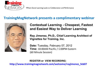 TrainingMagNetwork presents a complimentary webinar REGISTER or  VIEW RECORDING:  http://www.trainingmagnetwork.com/welcome/rayjimenez_feb07 Contextual Learning - Cheapest, Fastest and Easiest Way to Deliver Learning Ray Jimenez, Ph.D., Chief Learning Architect of Vignettes for Training, Inc. Date:  Tuesday, February 07, 2012 Time:   10:00AM Pacific / 1:00PM Eastern  (60 Minute Session) 