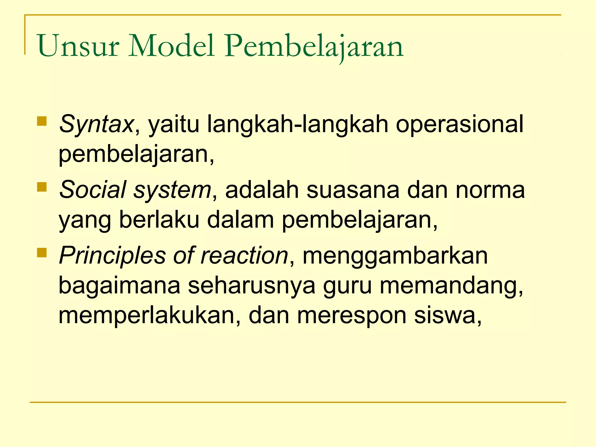 Unsur Model Pembelajaran
 Syntax, yaitu langkah-langkah operasional
pembelajaran,
 Social system, adalah suasana dan norma
yang berlaku dalam pembelajaran,
 Principles of reaction, menggambarkan
bagaimana seharusnya guru memandang,
memperlakukan, dan merespon siswa,
 