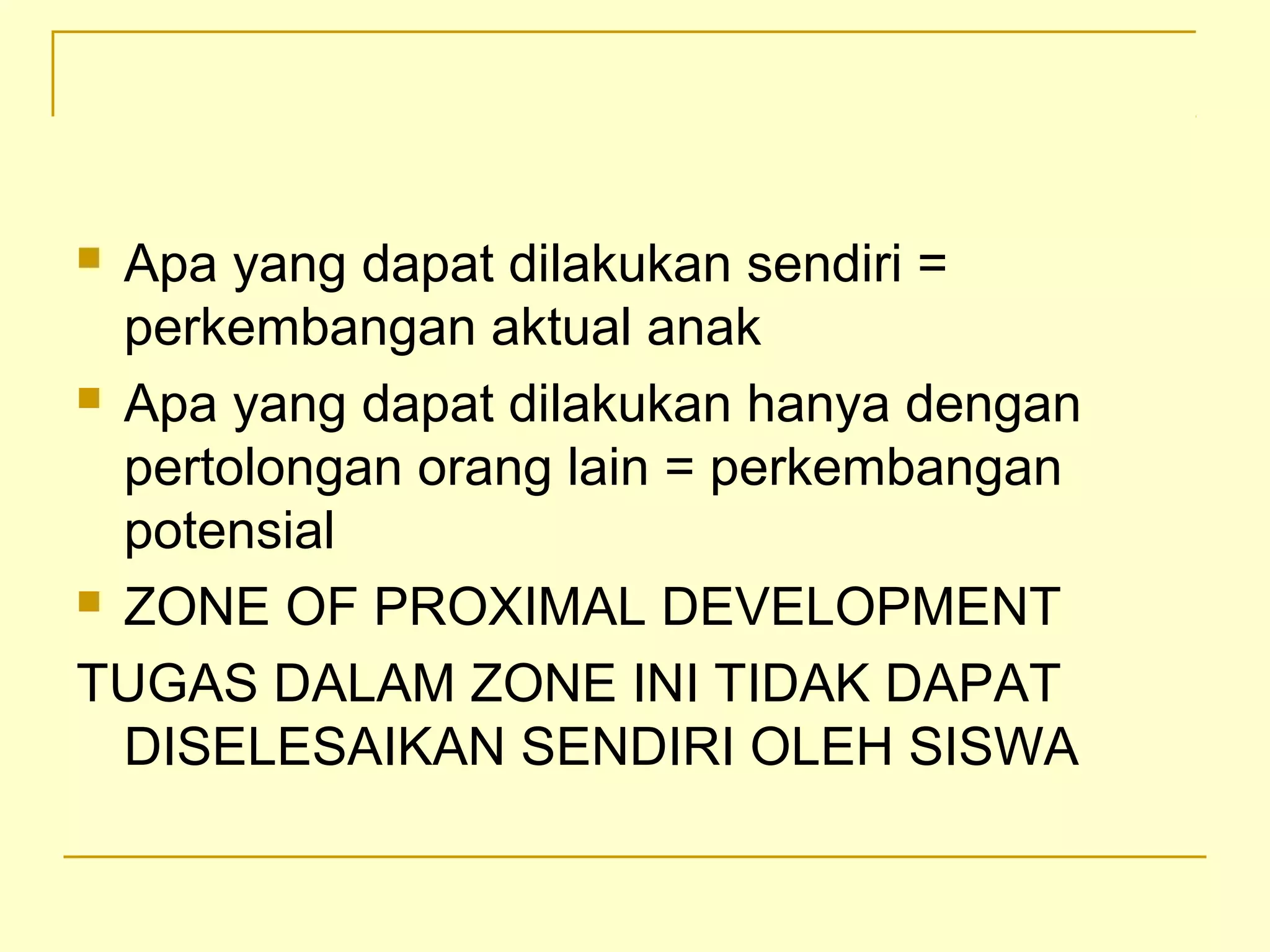  Apa yang dapat dilakukan sendiri =
perkembangan aktual anak
 Apa yang dapat dilakukan hanya dengan
pertolongan orang lain = perkembangan
potensial
 ZONE OF PROXIMAL DEVELOPMENT
TUGAS DALAM ZONE INI TIDAK DAPAT
DISELESAIKAN SENDIRI OLEH SISWA
 