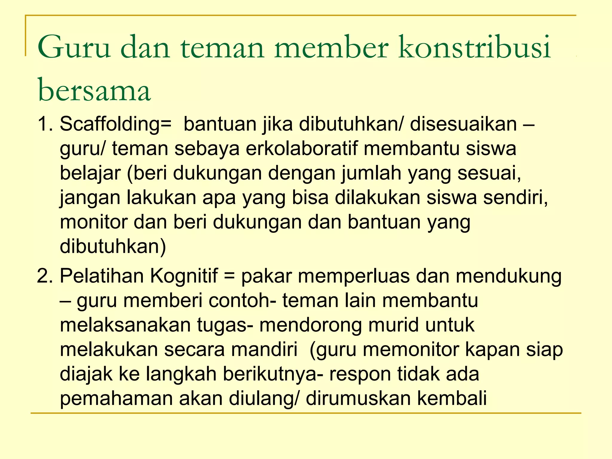 Guru dan teman member konstribusi
bersama
1. Scaffolding= bantuan jika dibutuhkan/ disesuaikan –
guru/ teman sebaya erkolaboratif membantu siswa
belajar (beri dukungan dengan jumlah yang sesuai,
jangan lakukan apa yang bisa dilakukan siswa sendiri,
monitor dan beri dukungan dan bantuan yang
dibutuhkan)
2. Pelatihan Kognitif = pakar memperluas dan mendukung
– guru memberi contoh­ teman lain membantu
melaksanakan tugas­ mendorong murid untuk
melakukan secara mandiri (guru memonitor kapan siap
diajak ke langkah berikutnya­ respon tidak ada
pemahaman akan diulang/ dirumuskan kembali
 