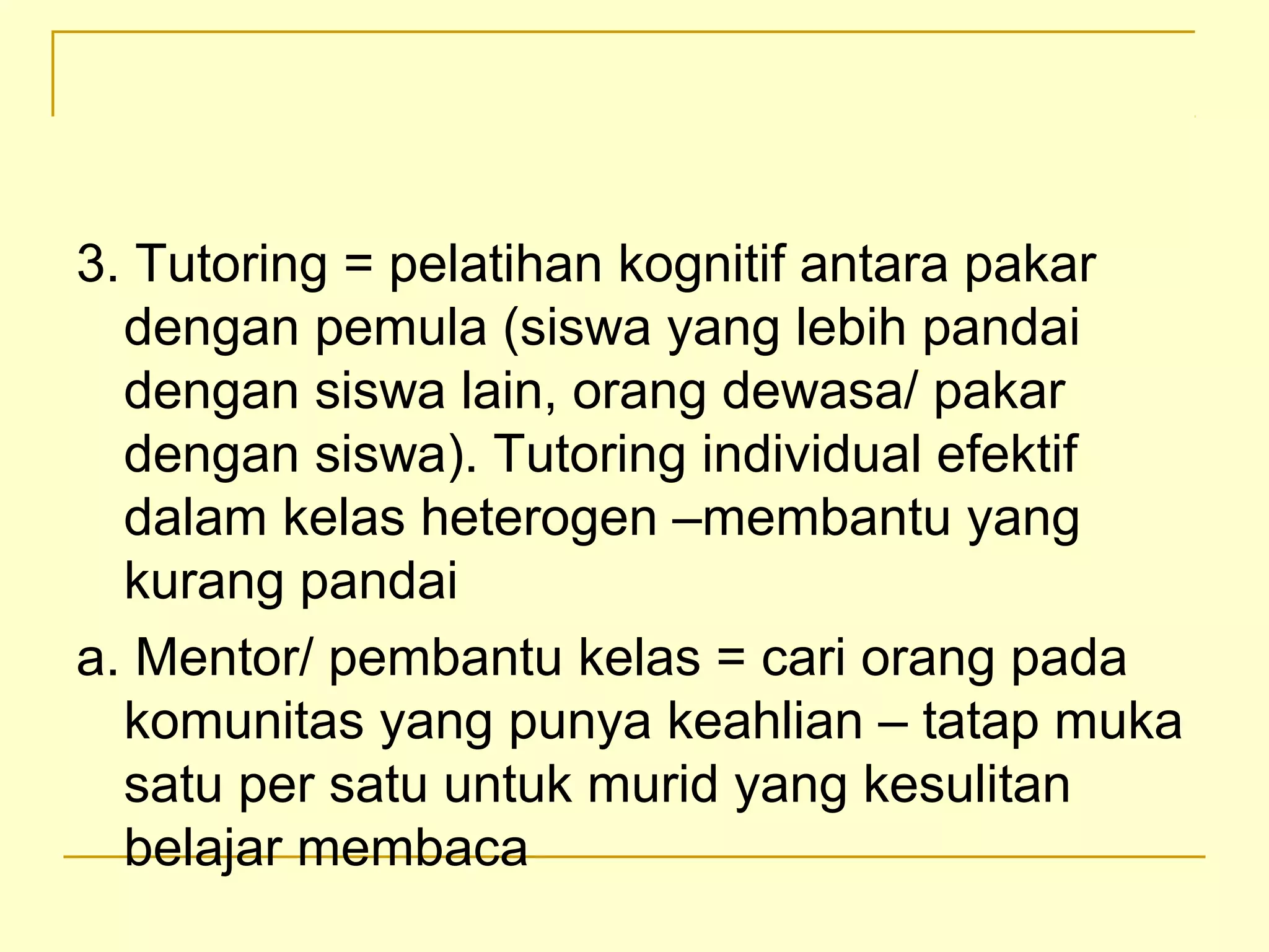 3. Tutoring = pelatihan kognitif antara pakar
dengan pemula (siswa yang lebih pandai
dengan siswa lain, orang dewasa/ pakar
dengan siswa). Tutoring individual efektif
dalam kelas heterogen –membantu yang
kurang pandai
a. Mentor/ pembantu kelas = cari orang pada
komunitas yang punya keahlian – tatap muka
satu per satu untuk murid yang kesulitan
belajar membaca
 